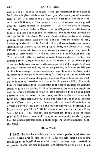 530                         PSAUME CVIII.
dans ses os : » ce sont les malédictions qui pénètrent jusque dans le
fond, dans le plus intérieur de l ' â m e , jusqu'au cœur ; — 4° « en ôtre
ceint à jamais comme d'une ceinture : » c'est cette terrible et éter-
nelle malédiction que Dieu lancera contre les réprouvés, au grand
jour du jugement dernier. (DUGUET.) — Le péché a cela de propre,
qu'il imprime une tache à l'âme, qui va défigurant en elle toute sa
beauté, et passe l'éponge sur les traits de l'image du Créateur qui s'y
est représenté lui-même. Mais un péché réitéré, outre cette tache,
produit encore dans l'âme une pente et une forte inclination au mal,
à cause qu'entrant dans le fond de l'âme, il ruine toutes ses bonnes
inclinations, et l'entraîne, par son propre poids, aux objets de la terre.
L'Ecriture se sert de trois comparaisons puissantes pour exprimer le
danger de cette maladie : « Il s'est revêtu de la malédiction ainsi que
d'un vêtement; elle a pénétré comme l'eau au-dedans de lui, et,
comme l'huile, jusque dans ses os. » La malédiction est dans le pé-
cheur par habitude comme le vêtement, parce qu'elle emplit tout son
extérieur, toutes ses actions, toutes ses paroles; sa langue ne fait que
débiter le mensonge ; elle entre comme l'eau dans son intérieur, et y
va corrompre ses pensées en sorte qu'il n'en a plus que celles de son
ambition, etc. ; et enfin elle pénètre comme l'huile dans ses os, c'est-
à-dire dans ce qui soutient son âme et lui donne sa solidité. Il étouffe
tous les sentiments de la foi, car enfin tout s'évanouit dans ces grandes
attaches qu'il a au péché ; il ruine l'espérance, car tout son espoir est'
dans la terre ; il étouffe la charité, car l'amour de Dieu ne peut point
s'accorder avec l'amour des créatures; ou bien le vêtement marque la
tyrannie, l'eau l'impétuosité, l'huile une tache qui se répand partout
et ne s'efface quasi jamais. (BOSSUET,    Sur le péché d'habitu
 « Voilà l'œuvre de ceux qui me calomnient auprès du Seigneur. » Le
Prophète n'a pas dit : « Voilà la récompense, » mais : « voilà l'œu-
vre. » En effet, il est évident que ce vêtement dont l'impie se revêt
et celui dont il se couvre, cette eau, cette huile, cette ceinture, signi-
fient les œuvres par lesquelles l'impie acquiert l'éternelle malédiction.
 (S. AUG.)
                              III. — 20-28.

  f. 20-27. Toutes les conditions d'une sainte prière sont dans ces
versets : une grande idée de Dieu et de son saint nom ; une pleine
confiance en sa bonté et en sa miséricorde ; un sentiment profond de
sa propre misère, de son indigence, des blessures de son âme. 11 y a
 