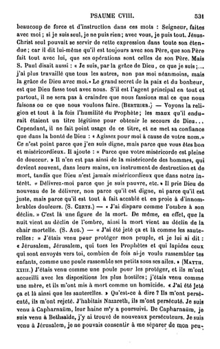 PSAUME CV1II.                              531
beaucoup de force et d'instruction dans ces mots : Seigneur, faites
avec moi ; si je suis seul, je ne puis rien ; avec vous, je puis tout. Jésus-
Christ seul pouvait se servir de cette expression dans toute son é t e n -
due ; car il dit lui-même qu'il est toujours avec son Père, que son Père
fait tout avec lui, que ses opérations sont celles de son Père. Maïs
S. Paul disait aussi : « Je suis, par la grâce de Dieu, ce que je suis ;..,
j'ai plus travaillé que tous les autres, non pas moi néanmoins, mais
la grâce de Dieu avec moi.» Le grand secret de la paix et du bonheur,
est que Dieu fasse tout avec nous. S'il est l'agent principal en tout et
partout, il ne sera pas à craindre que nous fassions mal ce que nous
faisons ou ce que nous voulons faire. (BERTUIER.) — Voyons la reli-
gion et tout à la fois l'humilité du Prophète; les maux qu'il e n d u -
rait étaient un titre légitime pour obtenir le secours de D i e u . . .
Cependant, il ne fait point usage de ce titre, et ne met sa confiance
que dans la bonté de Dieu : « Agissez pour moi à cause de votre nom.»
Ce n'est point parce que j ' e n suis digne, mais parce que vous êtes bon
et miséricordieux. Il ajoute : « Parce que votre miséricorde est pleine
de douceur. » Il n'en est pas ainsi de la miséricorde des hommes, qui
devient souvent, dans leurs mains, un instrument de destruction et de
mort, tandis que Dieu n'est jamais miséricordieux que dans notre i n -
térêt, v Délivrez-moi parce que je suis pauvre, etc. » Il prie Dieu de
nouveau de le délivrer, non parce qu'il est digne, ni parce qu'il est
juste, mais parce qu'il est tout à fait accablé et en proie à d'innom-
brables douleurs. (S. CURYS.) — « J'ai disparu comme l'ombre à son
déclin. » C'est là une figure de la mort. De même, en effet, que la
nuit vient au déclin de l'ombre, ainsi la mort vient au déclin de la
chair mortelle. (S. AUG.) — « J*ai été jeté ça et là comme les saute-
relles: » J'étais venu pour protéger mon peuple, et j e lui ai dit :
« Jérusalem, Jérusalem, qui tues les Prophètes et qui lapides ceux
qui sont envoyés vers toi, combien de fois ai-je voulu rassembler tes
enfants, comme une poule rassemble ses petits sous ses ailes. » (MATTH.
XXIII.) J'étais venu comme une poule pour les protéger, et ils m'ont
accueilli avec les dispositions les plus hostiles; j'étais venu comme
une mère, et ils m'ont mis à mort comme un homicide. « J'ai été jeté
ça et là ainsi que les sauterelles. » Qu'est-ce à dire ? Us m'ont persé-
cuté, ils m'ont rejeté. J'habitais Nazareth, ils m'ont persécuté. Je suis
venu à Capharnaûm, leur haine m'y a poursuivi. De Capharnaùm, j e
suis venu à Bethsaïde, j ' y ai trouvé de nouveaux persécuteurs. Je suis
venu à Jérusalem, j e ne pouvais consentir à me séparer de mon peu-
 