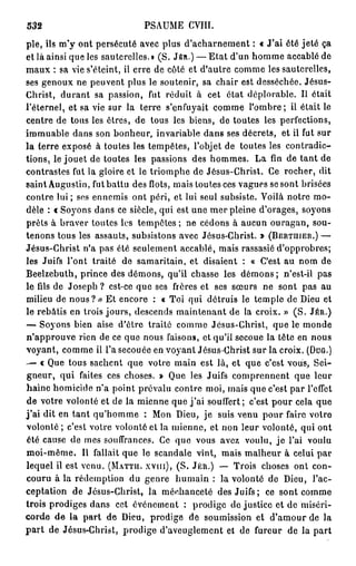 532                         PSAUME CVIII.
pie, ils m'y ont persécuté avec plus d'acharnement : « J'ai été jeté ça
et là ainsi que les sauterelles. » (S. JÉR.) — Etat d'un homme accablé de
maux : sa vie s'éteint, il erre de côté et d'autre comme les sauterelles,
ses genoux ne peuvent plus le soutenir, sa chair est desséchée. Jésus-
Christ, durant sa passion, fut réduit à cet état déplorable. Il était
l'éternel, et sa vie sur la terre s'enfuyait comme l'ombre; il était le
centre de tous les êtres, de tous les biens, de toutes les perfections,
immuable dans son bonheur, invariable dans ses décrets, et il fut sur
la terre exposé à toutes les tempêtes, l'objet de toutes les contradic-
tions, le jouet de toutes les passions des hommes. La fin de tant de
contrastes fut la gloire et le triomphe de Jésus-Christ. Ce rocher, dit
saint Augustin, futbattu des flots, mais toutes ces vagues se sont brisées
contre l u i ; ses ennemis ont péri, et lui seul subsiste. Voilà notre mo-
dèle : « Soyons dans ce siècle, qui est une mer pleine d'orages, soyons
prêts à braver toutes les tempêtes ; ne cédons à aucun ouragan, sou-
tenons tous les assauts, subsistons avec Jésus-Christ. » (BERTIIIER.) —
Jésus-Christ n'a pas été seulement accablé, mais rassasié d'opprobres;
les Juifs Pont traité de samaritain, et disaient : « C'est au nom de
Beelzebuth, prince des démons, qu'il chasse les d é m o n s ; n'est-il pas
le fils de Joseph ? est-ce que ses frères et ses sœurs ne sont pas au
milieu de n o u s ? » Et encore : « Toi qui détruis le temple de Dieu et
le rebâtis en trois jours, descends maintenant de la croix. » ( S . JÉR.)
— Soyons bien aise d'être traité comme Jésus-Christ, que le monde
n'approuve rien de ce quo nous faisons, et qu'il secoue la tête en nous
voyant, comme il l'a secouée en voyant Jésus Christ sur la croix. (DUG.)
— « Que tous sachent que votre main est là, et que c'est vous, Sei-
gneur, qui faites ces choses. » Que les Juifs comprennent que leur
haine homicide n'a point prévalu contre moi, mais que c'est par l'effet
de votre volonté et de la mienne que j ' a i souffert; c'est pour cela que
j'ai dit en tant qu'homme : Mon Dieu, je suis venu pour faire votro
volonté ; c'est votre volonté et la mienne, et non leur volonté, qui ont
été cause de mes souffrances. Ce que vous avez voulu, je l'ai voulu
moi-même. Il fallait que le scandale vînt, mais malheur à celui par
lequel il est venu. (MATTH. x v m ) , (S. JÉR.) — Trois choses ont con-
couru à la rédemption du genre humain : la volonté de Dieu, l'ac-
ceptation de Jésus-Christ, la méchanceté des Juifs ; ce sont comme
trois prodiges dans cet événement : prodige de justice et de miséri-
corde de la part de Dieu, prodige de soumission et d'amour de la
p a r t de Jésus-Christ, prodige d'aveuglement et de fureur de la part
 