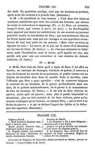 PSAUME CIX.                                  533
 des Juifs. Un quatrième prodige, c'est que les hommes se p e r d e n t ,
 après avoir été rachetés à si grands frais. (BERTUIER.)
   f. 2 8 . « Us maudiront et vous bénirez. » C'est donc une vaine et
 menteuse malédiction que celle des enfants des hommes, qui aiment
la vanité et recherchent le mensonge. (Ps. iv, 3.) Dieu, au contraire,
lorsqu'il bénit, agit comme il parle. (S. AUG.) — Le Roi-Prophète
nous apprend que toutes les malédictions de ses ennemis ne peuvent
prévaloir contre la bénédiction de Dieu ; que non-seulement elles ne
lui feront aucun mal, mais que ces outrages et ces opprobres r e t o m -
beront de tout leur poids sur les auteurs. « Mais votre serviteur se
réjouira en vous. » La source de la joie est la môme d'où découlent
sur lui tant de biens. (S. CURYS.) — Ce n'est pas seulement le châti-
ment, mais l'humiliation, mais la honte, qu'il appelle sur eux, afin
qu'elle soit pour eux une correction et une occasion de devenir
meilleurs. (S. CURYS.)
                             IV. — 29-30.
   f. 29-30. Pour tous ces biens qu'il a reçus de Dieu, il lui offre un
h y m n e , un cantique de louanges, d'actions de grâces; il annonce à
tous les hommes les œuvres de sa puissance, et publie comme sur un
théâtre les bienfaits dont Dieu l'a comblé. Voilà le sacrifice, voilà
l'offrande que Dieu a pour agréable : c'est de conserver toujours
le souvenir de ses bienfaits, de le graver profondément dans son
âme, de le publier continuellement, de le porter à la connaissance
de tous les hommes. (S. CURYS.) — Il est aisé de faire violence au
pauvre, parce qu'il est pauvre ; mais, plus il paraît méprisable et
abandonné, plus on doit craindre de lui faire violence, parce qu'en
croyant n'attaquer qu'un homme, on attaque Dieu, « qui se tient à la
droite du pauvre, » et qui se déclare l'appui des faibles et le défen-
seur des opprimés. (BERTUIER.)


                              PSAUME CIX.
  Psalmus David.                      Psaume de David.
  1. Dixit Dominus Domino meo :        1. Le Seigneur a dit à mon Seigneur :
Sedc a dextris meis :               Asseyez-vous h ma droite,
  Donec ponam inimicos tuos ,         jusqu'à ce que je réduise vos ennemis
scabellum pedum tuorum.             à vous servir de marche-pied(l).
  2. Virgam virtutis tuœ emittet      2. Le Soigneur fera sortir de Sion le
Dominus ex Sion : dominaro in       sceptre de votre puissance. Régnez au
medio inimicorum tuorum.            milieu de vos ennemis.
  (1) Le titre de Seigneur, de Souverain, donné par David au Messie, prouve sa
divinité, — Voyez 3°Jettre de M. Drach.
 