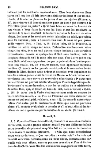 48                                             PSAUME LXVI.

rable ce q u e les m é c h a n t s reçoivent aussi. Dieu                               leur donne ces biens
p a r c e q u ' i l e s t b o n ; il fait l e v e r s o n s o l e i l s u r l e s b o n s e t s u r l e s m é -
c h a n t s , e t t o m b e r s a p l u i e s u r l e s j u s t e s e t s u r l e s i n j u s t e s . (MATTH. V,
45). Que réserve-t-il donc d'excellent pour les b o n s ? que                                          réserve-t-il
d ' e x c e l l e n t p o u r l e s j u s t e s ? « Qu'il f a s s e l u i r e s u r n o u s l a l u m i è r e d e
s o n v i s a g e . » Vous faites luire sur les b o n s e t sur l e s m é c h a n t s l a
l u m i è r e de c e s o l e i l m a t é r i e l ; f a i t e s l u i r e s u r n o u s l a l u m i è r e d e v o t r e
visage. Les b o n s et les m é c h a n t s v o i e n t l a lumière du soleil, q u e voient
aussi les a n i m a u x , mais               « h e u r e u x c e u x d o n t le c œ u r est pur, parce
q u ' i l s v e r r o n t D i e u . » (IBID. V, 8 ) . F a i t e s l u i r e , d i t l e P r o p h è t e , l a
lumière de            votre visage sur nous, c'est-à-dire                               montrez-nous              votre
v i s a g e . E n effet, D i e u n e r e n d p a s s o n v i s a g e l u m i n e u x d a n s c e r t a i n e s
circonstances,             c o m m e si q u e l q u e f o i s        il é t a i t s a n s l u m i è r e ; m a i s       le
P r o p h è t e d e m a n d e qu'il l e f a s s e l u i r e s u r n o u s , c ' e s t - à - d i r e q u e c e q u i
n o u s était c a c h é nous apparaisse, ou q u e ce qui était d a n s l'ombre p o u r
n o u s soit révélé, o u , en d'autres termes, nous apparaisse en pleine
l u m i è r e . ( S . AUG.). — L a g r a n d e m i s é r i c o r d e e t l a s o u v e r a i n e b é n é -
diction de Dieu, désirée avec ardeur et attendue avec impatience de
tous les anciens justes, était la venue du Messie. — L'incarnation est,
par-dessus tout, une œuvre de souveraine miséricorde : 1° parce que
n u l l e c r é a t u r e n e p o u v a i t m é r i t e r de condigno l ' u n i o n h y p o s t a t i q u e d u
Verbe avec la nature h u m a i n e , « par les entrailles de la miséricorde
d e n o t r e D i e u , q u i , se l e v a n t d u h a u t du ciel, n o u s a v i s i t é s ; » ( L u c .
i,   78); 2° p a r c e         q u e le V e r b e s'est i n c a r n é p o u r venir a u secours d e
notre extrême misère. « Le Fils de l'Homme                                          est v e n u chercher                et
s a u v e r c e q u i a v a i t p é r i . » (MATTH. XVIII, 1 9 ) . L a c a u s e d e n o t r e r é p a -
ration n'est autre que la miséricorde de D i e u , que nous ne p o u v i o n s
a i m e r , s'il n e n o u s a v a i t a i m é s l e p r e m i e r e t s'il n ' a v a i t d i s s i p é l e s t é -
n è b r e s d e n o t r e i g n o r a n c e p a r l a l u m i è r e d e sa vérité. (S. LÉO.).


                                                    II. — 3 , 7.

     jfr. 3 . C o n n a î t r e D i e u e t J é s u s - C h r i s t , c o n n a î t r e s a v o i e e t s a c o n d u i t e
sur la terre, est u n e g r a n d e science ; m a i s il y a u n e différence infinie
e n t r e c o n n a î t r e s i m p l e m e n t ce qu'il a fait s u r la terre et le c o n n a î t r e
d ' u n e m a n i è r e s a l u t a i r e . (DUGUET). —              « Afin q u e n o u s             connaissions
votre voie sur la terre. » Que veut dire : « votre v o i e ? » L a voie qui
conduit vers vous. Reconnaissons où nous allons, reconnaissons par
q u e l l e voie n o u s allons, nous ne p o u v o n s connaître ni l'un ni l'autre
dans les ténèbres. Vous êtes loin des h o m m e s voyageurs sur cette terre,
 