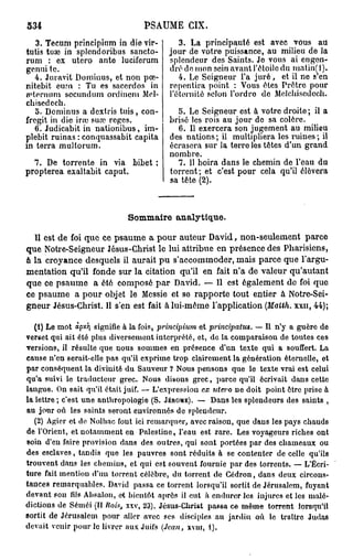 PSAUME CIX.
   3. Tecum principinm in die vir-         3. La principauté est avec vous au
tutis tuae in splendoribus sancto-      jour de votre puissance, au milieu de Ja
rum : ex utero ante luciferum           splendeur des Saints. Je vous ai engen-
genui te.                               dré de mon sein avant l'étoile du matin(l).
   4. Juravit Dominus, et non pœ-          4. Le Seigneur l'a juré, et il ne s'en
nitebit eum : Tu es sacerdos in         repentira point : Vous êtes Prêtre pour
irternum secundum ordincm Mcl-          l'éternité selon l'ordro de Melchisedech.
cbisedccb.
   o- Dominus a d extris tuis, con-        5. Le Seigneur est à votre droite; il a
fregit in die ira; suœ reges.            brisé les rois au jour do sa colère.
   6. Judicabit in nationibus, im-         6. Il exercera son jugement au milieu
plebit ruinas : conquassabit capita      des nations; il multipliera les ruines; il
in terra multorum.                       écrasera sur la terre les têtes d'un grand
                                         nombre.
  7. De torrente in via bibet :            7. 11 boira dans le chemin de l'eau du
propterea exaltabit caput,               torrent ; et c'est pour cela qu'il élèvera
                                         sa tête (2).



                             Sommaire analytique.

  11 est de foi que ce psaume a pour auteur David, non-seulement parce
que Notre-Seigneur Jésus-Christ le lui attribue en présence des Pharisiens,
à la croyance desquels il aurait pu s'accommoder, mais parce que l'argu-
mentation qu'il fonde sur la citation qu'il en fait n'a de valeur qu'autant
que ce psaume a été composé par David. — 11 est également de foi que
ce psaume a pour objet le Messie et se rapporte tout entier à Notre-Sei-
gneur Jésus-Christ. Il s'en est fait à lui-même l'application (Matth. xxu, 44);

  (1) Le mot àpy.7] signifie à la fois, pri?icipium et principatus. — Il n'y a guère de
verset qui ait été plus diversement interprété, et, de la comparaison de toutes ces
versions, il résulte que nous sommes en présence d'un texte qui a souffert. La
cause n'en serait-elle pas qu'il exprime trop clairement la génération éternelle, et
par conséquent la divinité du Sauveur ? Nous pensons que le texte vrai est celui
qu'a suivi le traducteur grec. Nous disons grec, parce qu'il écrivait dans cette
langue. On sait qu'il était juif. — L'expression ex utero ne doit point ôtre prise à
la lettre; c'est une anthropologie (S. JÉRÔME). — Dans les splendeurs des saints ,
au jour ovi les saints seront environnés de splendeur.
   (2) Agicr et de Nolhac fout ici remarquer, avec raison, que daus les pays chauds
de l'Orient, et notamment en Palestine, l'eau est rare. Les voyageurs riches ont
soin d'eu faire provision dans des outres, qui sont portées par des chameaux ou
des esclaves, tandis que les pauvres sont réduits à se contenter de celle qu'ils
trouvent dans les chemins, et qui est souvent fournie par des torrents. — L'Écri-
ture fait mentiou d'un torrent célèbre, du torrent de Cédron, dans deux circons-
tances remarquables. David passa ce torrent lorsqu'il sortit de Jérusalem, fuyant
devant sou fds Absalon, et bientôt après il eut h endurer les injures et les malé-
dictions de Séuiéi (II Rois, xxv, 23). Jésus-Christ passa ce même torrent lorsqu'il
sortit de Jérusalem pour aller avec ses disciples au jardin où le traître Judas
devait venir pour le livrer aux Juifs (Jean, xvur, 1).
 
