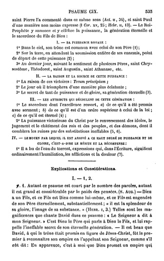 PSAUME CIX.                                535
saint Pierre l'a commenté dans ce mémo sens (Act. n , 34), et saint Paul
d'une manière non moins expresse (I Cor. xv, 25 ; Jlcbr. n, 13). — Le Roi-
Prophète y annonce et y célèbre la puissance, la génération éternelle et
le sacerdoce du Fils de Dieu :
                        I. — SA PUISSANCE ROYALE :
  1° Dans lo ciel, son trône est commun avec celui de son Père (1) ;
  2° Sur la terre, on attendant la soumission entière de ses ennemis, point
de départ de cette puissance (2) ;
  3o Au dernier jour, suivant le sentiment de plusieurs Pères, saint Chry-
sostôme, Tliôodoret, saint Augustin, saint Athanase, etc.
             II. — LA. RAISON ET LA SOURCE DE CETTE PUISSANCE :
  1° La raison de ces victoires : Tccum principium ;
  2° Le jour où il triomphera d'une manière plus éclatante ;
  3° Le secret de tant de puissance et de gloire, sa génération éternelle (3).
          III. — LES ATTRIBUTS QUI DÉCOULENT DE CETTE GÉNÉRATION
   1° Le sacerdoce dont l'excellence ressort, a) de ce qu'il a été promis
avec serment ; b) de ce qu'il est d'un ordre supérieur à celui de la loi ;
c) de ce qu'il est éternel (4) ;
  2° La puissance victorieuse du Christ par le renversement des idoles, le
jugement et le châtiment des rois et des peuples, et des démons, dont il
comblera les ruines par des substitutions ineffables (5, G).
IV. —- LE MOYEN PAR LEQUEL IL EST ARRIVÉ A CE HAUT DEGRÉ DE PUISSANCE ET DE
              GLOIRE, C'EST-A-DIRE LE MÉRITE ET LA RÉCOMPENSE .
                                                              *
  1° Il a bu de l'eau du torrent, expressions qui, dans l'Écriture, signifient
ordinairement l'humiliation, les afflictions et la douleur (7).


                     Explications e t Considérations.

                                 I. — 1, 2.
   f. 1. Autant ce psaume est court par le nombre des paroles, a u t a n t
il est grand et considérable par le poids des pensées. (S. AUG.) —Dieu
a un Fils, et ce Fils est Dieu comme lui-môme, et ce Fils est engendré
de son Père éternellement, substantiellement ; « il est la splendeur de
sa gloire, l'image de sa substance. » (HIÏBR. 1 , 3.) Telles sont les ma-
gnificences que chante David dans ce psaume : « Le Seigneur a dit à
mon Seigneur. » C'est Dieu le Père qui parle à Dieu le Fils, et lui rap-
pelle l'ineffable secret de son éternelle génération. — Il est beau que
David, à qui le trône était promis en figure de Jésus-Christ, fût le pre-
mier à reconnaître son empire en l'appelant son Seigneur, comme s'il
eût dit : Eu apparence, c'est à moi quo Dieu promet un empire qui
 