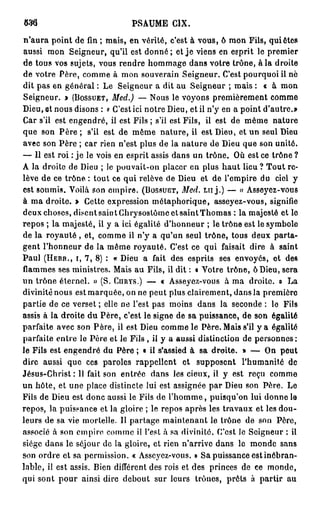 PSAUME CIX.
m
n'aura point de fin ; mais, en vérité, c'est à vous, ô mon Fils, quiètes
aussi mon Seigneur, qu'il est donné ; et j e viens en esprit le premier
de tous vos sujets, vous rendre hommage dans votre trône, à la droite
de votre Père, comme à mon souverain Seigneur. C'est pourquoi il nè
dit pas en général : Le Seigneur a dit au Seigneur ; mais : « à mon
Seigneur. > (BOSSUET, Med.) — Nous le voyons premièrement comme
Dieu, et nous disons : « C'est ici notre Dieu, et il n'y en a point d'autre.»
Car s'il est engendré, il est Fils ; s'il est Fils, ii est de même nature
que son Père ; s'il est de même nature, il est Dieu, et un seul Dieu
avec son Père ; car rien n'est plus de la nature de Dieu que son unité.
— 11 est roi : j e le vois en esprit assis dans un trône. Où est ce trône ?
A la droite de Dieu ; le pouvait-on placer en plus haut lieu ? Tout re-
lève de ce trône. : tout ce qui relève de Dieu et de l'empire du ciel y
est soumis. Voilà son empire. (BOSSULÎT, Med. LUJ.) — « Asseyez-vous
à ma droite. » Cette expression métaphorique, asseyez-vous, signifie
deux choses, disent saint Chrysostômc et saintThomas : la majesté et le
repos ; la majesté, il y a ici égalité d'honneur ; le trône est le symbole
de la royauté , et, comme il n'y a qu'un seul trône, tous deux parta-
gent l'honneur de la même royauté. C'est ce qui faisait dire à saint
Paul (HEBB., I, 7, 8) : « Dieu a fait des esprits ses envoyés, et des
flammes ses ministres. Mais au Fils, il dit : « Votre trône, ô Dieu, sera
un trône éternel. » (S. CURYS.) — « Asseyez-vous à ma droite, o La
divinité nous est marquée, on ne peut plus clairement, dans la première
partie de ce verset ; elle ne l'est pas moins dans la seconde : le Fils
assis à la droite du Père, c'est le signe de sa puissance, de son égalité
parfaite avec son Père, il est Dieu comme le Père. Mais s'il y a égalité
parfaite entre le Père et le Fils , il y a aussi distinction de personnes :
le Fils est engendré du Père ; « il s'assied à sa droite. » — On peut
dire aussi que ces paroles rappellent et supposent l'humanité de
Jésus-Christ: Il fait son entrée dans les cieux, il y est reçu comme
un hôte, et une place distincte lui est assignée par Dieu son Père. Le
Fils de Dieu est donc aussi le Fils de l ' h o m m e , puisqu'on lui donne le
repos, la puissance et la gloire ; le repos après les travaux et les dou-
leurs de sa vie mortelle. Il partage maintenant le trône de son Père,
associé à son empire comme il l'est à sa divinité. C'est le Seigneur : il
siège dans le séjour de la gloire, et rien n'arrive dans le monde sans
son ordre et sa permission. « Asseyez-vous. » Sa puissance est inébran-
lable, il est assis. Bien différent des rois et des princes de ce monde,
qui sont pour ainsi dire debout sur leurs trônes, prêts à partir au
 