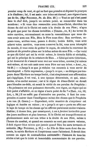 PSAUME CIX.                                   537

  premier coup de vent, et qui ne font que prendre et déposer la pourpre
  et le diadème ; lui, il est assis : son trône est éternel ; son règne n ' a u r a
  pas de fin. (Mgr PICITENOT, PS. du Dim. 29.) — T o u t ce qui s'est passé
  dans le chef doit, jusqu'à un certain point, se renouveler dans les
  membres : « Si vous êtes ressuscites avec Jésus-Christ, cherchez les
  choses du ciel où le Christ est assis à la droite de son Père ; n'ayez
  du goût que pour les choses invisibles. » (COLOSS., m , 2.) Au terme de
  notre carrière, reconnaissant en nous la ressemblance que nous de-
  vons avoir avec son F i l s , Dieu le Père nous d i r a : Bon serviteur, r e -
  posez-vous, arrêtez-vous, passez à droite; brebis fidèle, vous avez
  achevé votre carrière, vous avez conservé la foi, vous avez triomphé
  du monde, il vous reste de goûter le repos, de ceindre la couronne de
 justice et de prendre place sur le trône même de mon Fils. — Car voici
 ce que dit Celui qui est la vérité môme, le témoin fidèle et véritable,
 qui est le principe de la créature de Dieu... « Celui qui sera victorieux,
 je lui donnerai de s'asseoir avec moi sur mon trône, comme j ' a i vaincu
 moi-même, et me suis assis avec mon Père sur son trône. » Ai'OC.,m,
 14-21.) — c Jusqu'à ce que je réduise vos ennemis à vous servir de
 marchepied. » Cette expression, «jusqu'à ce que, » ne désigne pas tou-
 jours dans l'Ecriture un temps limité, c'est simplement une affirmation
 qui s'applique, il est vrai, à une époque déterminée, et qui, néan-
 moins, n'en exclut aucune ; car si lé règne de Jésus-Christ ne devait
 pas s'étendre au-delà, où serait la vérité de ces paroles du Prophète :
 « Sa puissance est une puissance éternelle, son règne, un règne qui ne
 doit point s'affaiblir, et ce règne n'aura point de fin ? » (DAN., VU, 14;
 Luc, i, 34.) Il ne suffit pas d'entendre ces paroles, il faut les com-
 prendre et entrer dans l'intelligence môme des choses que le Prophète
a en vue. (S. CHRYS.) — Cependant, cette manière de s'exprimer est
logique et fondée en raison ; ce « jusqu'à ce que » porte en effet sur
le laps de temps où les choses qu'on affirme paraissent moins vraisem-
blables; il donne lieu, par conséquent, à un à fortiori invincible pour
des jours meilleurs et plus heureux. Si le Christ est tranquillement et
glorieusement assis sur son trône à la droite de son Père, même à
l'heure du combat, et quand ses ennemis ne sont pas encore vaincus,
il doit régner bien mieux que jamais quand Dieu les a u r a terrassés et
anéantis. (Mgr PICUENOT, p. 35.) — Le Fils de Dieu aura donc des en-
nemis, la sainte Ecriture et l'expérience nous l'attestent. Il devait être
comme un signe de contradiction universelle: l'histoire de tous les
siècles n'est que le triste et lamentable commentaire de ces paroles.
 