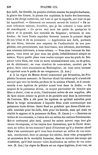 PSAUME CIX.
538
Les Juifs, les Gentils, les peuples civilisés comme les peuples barbares,
le glaive des Césars, la plume des sophistes, la hache des bourreaux,
tout a été dirigé contre lui, sur tout ce qui le rappelle, sur tout ce qui
lui appartient. — Comment ces ennemis seront-ils traités? « Us se-
ront tellement vaincus, humiliés, que j e les réduirai à vous servir
de marchepied. » Ce qu'on met sous les pieds de quelqu'un le
relève et le grandit. Les ennemis du Seigneur, terrassés et con-
fondus, de leurs fronts superbes forment comme le premier degré
de son trône et de sa puissance. — Application aux Juifs, porteurs
de nos titres, témoins non suspects de l'authenticité de nos pro-
phéties, aux persécuteurs, aux bourreaux, aux schismes, aux hérésies,
aux ennemis intérieurs, à nous-mêmes. — Vous êtes l'ennemi du Sei-
gneur, vous serez un j o u r sous ses pieds, infailliblement adopté ou
vaincu. Voyez quelle place vous voulez occuper sous les pieds du Sei-
gneur votre Dieu, car vous en aurez nécessairement une, ou de grâce,
ou de châtiment ; ou vous viendrez de vous-même, conduit par la
grâce, faire votre soumission au Rédempteur, ou vous serez terrassé
et opprimé sous le poids de ses vengeances. (S. AUG.)
    fi. 2 . Le règne du Messie devait commencer par Jérusalem, les Pro-
phètes l'avaient annoncé ; le Sauveur disait lui-même qu'il n'avait été
envoyé que vers les brebis perdues de la maison d'Israël, et il recom-
 mande à ses Apôtres de prêcher avant tout dans la Judée. — Ce
 sceptre de la puissance divine, ce moyen particulier de victoire que
 Dieu a choisi, c'est sa croix, l'instrument même de son supplice, afin
 de faire mieux éclater sa gloire et de paraître seul dans la conversion
 de l'univers. Elle a été pour les Apôtres ce qu'était autrefois pour
 Moïse la verge miraculeuse à laquelle Dieu avait communiqué une
 puissance toute divine: Saint Paul ne prêchait que Jésus-Christ cru-
 cifié, scandale pour les Juifs, folie pour les Gentils, mais qui était en
 réalité la sagesse et la puissance de Dieu. (S. GnRYS.) — » Dominez au
 milieu de vos ennemis, » c'est-à-dire au milieu des nations frémissantes.
 Est-ce seulement plus tard, quand les saints auront reçu leur glo-
 rieuse récompense, et les impies leur damnation, que le Christ domi-
 nera au milieu de ses ennemis? Quoi d'étonnant qu'il y domine alors?
 Mais c'est maintenant qu'il vous faut dominer au milieu de vos enne-
 mis, maintenant, dans ce passage des siècles, dans cette propagation
 et succession de la mortalité humaine, dans ce torrent des temps qui
 s'enfuient, qu'it faut assurer votre domination au milieu de vos enne-
  mis. (S. AUG.) Le règne du Messie est un règne légitime, il est vrai, un
 