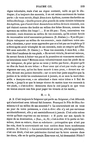 PSAUME C I X .                                   539

 règne volontaire, mais c'est un règne contesté, voilà ce qui le dis-
 tingue ; il a toujours des ennemis, il en est même environné de toutes
p a r t s : «Je vous envoie, disait Jésus à ses Apôtres, comme des brebis au
milieu des loups. » Quelle preuve plus grande de cette victoire éclatante
des Apôtres, que d'avoir élevé desautclsau milieu de leurs ennemis, eux
qui étaient comme des brebis au milieu des botes féroces, comme des
agneaux au milieu des loups l . . . 11 ne dit pas : Tuez, exterminez vos
ennemis ; mais dominez au milieu de vos ennemis, qu'ils soient forcés
de reconnaître votre souveraine puissance. (S. JÉRÔME.)— U n e dit pas :
Soyez vainqueur au milieu de vos ennemis , mais établissez votre em-
pire, « dominez, » pour nous apprendre que ce n'est pas un trophée qu'il
                                                                          ?
a élevé après avoir triomphé de ses ennemis, mais un empire qui s éla-
blit avec autorité. (S. CHRYS.) — Tous vos ennemis, ô mon Roi, « doi-
vent ôtre l'escabeau de vos pieds. » Us seront réduits, ils seront vaincus,
ils seront forcés à baiser vos pas et la poussière où vous aurez marché;
qu'attendons-nous ? Mettons-nous volontairement sous les pieds de ce
roi vainqueur, de peur qu'on ne nous y mette par force , de peur qu'il
ne dise du h a u t de son trône : « Pour ceux qui n'ont pas voulu que j e
régnasse sur eux, qu'on les fasse mourir à mes yeux, » devant ma vé-
rité, devant ma justice éternelle ; car ce sera leur juste supplice que la
justice et la vérité les condamneront à jamais, et ce sera la mort éter-
nelle. « Asseyez-vous, » en attendant « dans votre trône » ô Roi de
gloire, « jusqu'à ce que le temps vienne de mettre tous vos ennemis à
vos pieds, » c'est-à-dire: demeurez dans le ciel jusqu'à ce que vous
en veniez encore une fois pour j u g e r les vivants et les morts...

                                  II. — 3.
   fi. 3. C'est toujours le Seigneur qui parle au Seigneur, c'est Jéhovah
qui s'entretient avec Adonaï fait homme. Pourquoi le Fils de Dieu d o -
minera-t-il au milieu de ses ennemis ? « La souveraineté est en vous
au jour de votre puissance, » c'est-à-dire: elle n'y est pas survenue
accidentellement, elle y est essentiellement à jamais. C'est celte même
vérité qu'Isaïe exprime en ces termes : « Il porte sur son épaule le
signe de sa domination, » (ISAI., IX, C) ; c'est-à-dire: il la porte en lui-
môme, dans sa nature, dans sa substance ; prérogative que n'ont pas
les rois, dont la souveraineté est tout entière dans leurs nombreuses
armées. (S. GIIRYS.) — La souveraineté est avec lui, elle lui appartient,
c'est son droit, c'est son patrimoine éternel sur la terre comme dans
les cieux, elle ne le quitte jamais. Êtes-vous roi, lui demandait p i l a l e ?
 