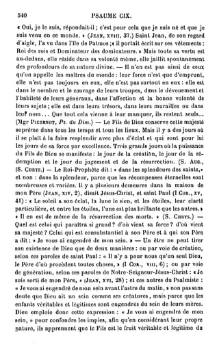 540                           PSAUME CIX.

  « Oui, j e le suis, répondait-il ; c'est pour cela que j e suis né et que je
  suis venu en ce monde. » (JEAN, XVIII, 37.) Saint Jean, de son regard
 d'aigle, l'a vu dans l'île de Patmos ;« il portait écrit sur ses vêtements :
 Roi des rois et Dominateur des dominateurs. » Mais toute sa vertu est
 au-dedans, elle réside dans sa volonté même, elle jaillit spontanément
 des profondeurs de sa nature divine. — 11 n'en est pas ainsi de ceux
 qu'on appelle les maîtres du monde : leur force n'est que d'emprunt,
 elle n'est pas toujours en eux, elle n'est pas surtout en e u x : elle est
 dans le nombre et le courage de leurs troupes, dans le dévouement et
 l'habileté de leurs généraux, dans l'affection et la bonne volonté de
 leurs sujets ; elle est dans leurs trésors, dans leurs murailles ou dans
 leuf n o m . . . Que tout cela vienne à leur manquer, ils restent seuls...
 (Mgr PICUENOT, Ps. du Dim.) — Le Fils de Dieu conserve cette majesté
 suprême dans tous les temps et tous les lieux. Mais il y a des jours où
 il se plaît à la faire resplendir avec plus d'éclat et qui sont pour lui
 les jours de sa force par excellence. Trois grands jours où la puissance
 du Fils de Dieu se manifeste : le jour de la création, le jour de la ré-
 demption et le j o u r du jugement et de la résurrection. (S. AUG.,
 (S. CURYS.) — Le Roi-Prophète dit : « dans les splendeurs des saints,»
et non : dans la splendeur, parce que les récompenses éternelles sont
nombreuses et variées. Il y a plusieurs demeures dans la maison de
mon Père (JEAN, XIV, 2), disait Jésus-Christ, et saint Paul (I COR., XV,
4 1 ) : « Le soleil a son éclat, la lune le sien, et les étoiles, leur clarté
particulière, et entre les étoiles, l'une est plus brillante que les autres. »
« Il en est de même de la résurrection des morts. » (S. CURYS.) —
Quel est celui qui paraîtra si g r a n d ? d'où vient sa force? d'où vient
sa majesté ? Celui qui est consubstantiel à son Père et à qui son Père
a dit : « Je vous ai engendré de mon sein. > — Un être ne peut tirer
son existence de Dieu que de deux manières : ou par voie de création,
selon ces paroles de saint Paul : « Il n'y a pour nous qu'un seul Dieu,
le Père d'où procèdent toutes choses, » (I COR., vin, 6) ; ou par voie
de génération, selon ces paroles de Notre • Seigneur-Jésus-Christ : «Je
suis sorti de mon Père, » (JEAN, XVI, 28) ; et ces autres du Psalmiste :
« Je vous ai engendré de mon sein avant l'astre du matin, » non pas sans
doute que Dieu ait un sein comme ses c r é a t u r e s , mais parce que les
enfants véritables et légitimes sont engendrés du sein de leurs mères.
Dieu emploie donc cette expression : « Je vous ai engendré de mon
sein, » pour confondre les impies, afin qu'en considérant leur propre
pâture, ils apprennent que le Fils est le fruit véritable et légitime du
 