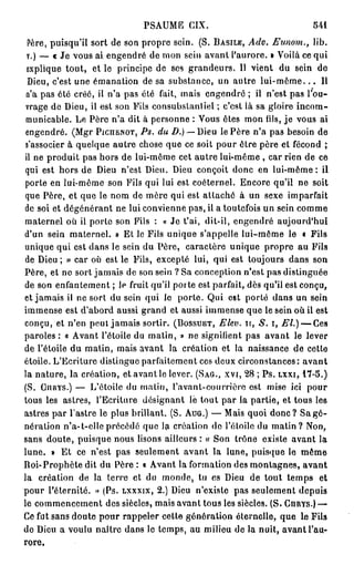 PSAUME CIX.                                  541
 Père, puisqu'il sort de son propre sein. (S. BASILE, Adv. Eunom., lib.
 V.) — « Je vous ai engendré de mon sein avant l'aurore. • Voilà ce qui
 explique tout, et le principe de ses grandeurs. Il vient du sein de
 Dieu, c'est une émanation de sa substance, un autre l u i - m ô m e . . . Il
 n'a pas été créé, il n'a pas été fait, mais engendré ; il n'est pas l'ou-
 vrage de Dieu, il est son Fils consubslanliel ; c'est là sa gloire incom-
 municable. Le Père n'a dit à personne : Vous ôtes mon fils, je vous ai
 engendré. (Mgr PICIIBNOT, PS. du D.) — Dieu le Père n'a pa3 besoin de
 s'associer à quelque autre chose que ce soit pour ôtre père et fécond ;
il ne produit pas hors de lui-môme cet autre lui-même , car rien de ce
 qui est hors de Dieu n'est Dieu. Dieu conçoit donc en lui-même: il
porte en lui-même son Fils qui lui est coéternel. Encore qu'il ne soit
que Père, et que le nom de mère qui est attaché à un sexe imparfait
de soi et dégénérant ne lui convienne pas, il a toutefois un sein comme
maternel où il porte son Fils : « Je t'ai, dit-il, engendré aujourd'hui
d'un sein maternel. » Et le Fils unique s'appelle lui-même le t Fils
unique qui est dans le sein du Père, caractère unique propre au Fils
de Dieu; » car où est le Fils, excepté lui, qui est toujours dans son
Père, et ne sort jamais de son sein ? Sa conception n'est pas distinguée
de son enfantement ; le fruit qu'il porte est parfait, dès qu'il est conçu,
et jamais il ne sort du sein qui le porte. Qui est porté dans un sein
immense est d'abord aussi grand et aussi immense que le sein où il est
conçu, et n'en peut jamais sortir. (BOSSUET, Elev. 11,         i, El.) — Ces
paroles : « Avant l'étoile du matin, » ne signifient pas avant le lever
de l'étoile du matin, mais avant la création et la naissance de cetto
étoile. L'Ecriture distingue parfaitement ces deux circonstances: avant
la nature, la création, et avant le lever. (SAG., XVI, 28 ; P s . LXXI, 1 7 - 5 . )
(S. CURYS.) — L'étoile du matin, l'avant-courriôre est mise ici pour
tous les astres, l'Ecriture désignant le tout par la partie, et tous les
astres par l'astre le plus brillant. (S. AUG.) — Mais quoi donc? Sa gé-
nération n'a-t-elleprécédé que la création do l'étoile du m a t i n ? Non,
sans doute, puisque nous lisons ailleurs : « Son trône existe avant la
lune. » Et ce n'est pas seulement avant la lune, puisque le même
Roi-Prophète dit du Père : « Avant la formation des montagnes, avant
la création de la terre et du monde, tu es Dieu de tout temps et
pour l'éternité. • (Ps. LXXXIX, 2.) Dieu n'existe pas seulement depuis
                   >
le commencement des siècles, mais avant tous les siècles. (S. CHRYS.)—
Ce fut sans doute pour rappeler cette génération éternelle, que le Fils
de Dieu a voulu naître dans le temps, au milieu de la nuit, avant l'au-
rore.
 