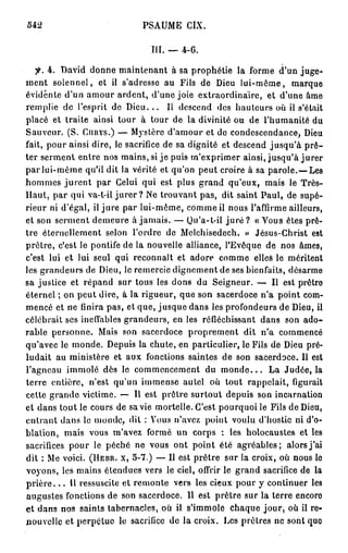 542                           PSAUME CIX.

                                 III. — 4-6.

   fi. 4. David donne maintenant à sa prophétie la forme d'un juge-'
ment solennel, et il s'adresse au Fils de Dieu lui-même, marque
évidente d'un amour ardent, d'une joie extraordinaire, et d'une âme
remplie de l'esprit de D i e u . . . Il descend des hauteurs où il s'était
placé et traite ainsi tour à tour de la divinité ou de l'humanité du
Sauveur. (S. CURYS.) — Mystère d'amour et de condescendance, Dieu
fait, pour ainsi dire, le sacrifice de sa dignité et descend jusqu'à p r ê -
ter serment entre nos mains, si j e puis m'exprimer ainsi, jusqu'à j u r e r
par lui-même qu'il dit la vérité et qu'on peut croire à sa parole.—Les
hommes j u r e n t par Celui qui est plus grand qu'eux, mais le Très-
llaut, par qui va-t-il j u r e r ? Ne trouvant pas, dit saint Paul, de supé-
rieur ni d'égal, il jure par lui-même, comme il nous l'affirme ailleurs,
et son serment demeure à jamais. — Qu'a-t-il j u r é ? «Vous êtes prê-
tre éternellement selon l'ordre de Melchisedech. » Jésus-Christ est
prêtre, c'est le pontife de la nouvelle alliance, l'Evêque de nos âmes,
c'est lui et lui seul qui reconnaît et adore comme elles le méritent
les grandeurs de Dieu, le remercie dignement de ses bienfaits, désarme
sa justice et répand sur tous les dons du Seigneur. — Il est prêtre
éternel ; on peut dire, à la rigueur, que son sacerdoce n'a point com-
mencé et ne finira pas, et que, jusque dans les profondeurs de Dieu, il
célébrait ses ineffables grandeurs, en les réfléchissant dans son ado-
rable personne. Mais son sacerdoce proprement dit n'a commencé
qu'avec le monde. Depuis la chute, en particulier, le Fils de Dieu pré-
ludait au ministère et aux fonctions saintes de son sacerdoce. Il est
l'agneau immolé dès le commencement du m o n d e . . . La Judée, la
terre entière, n'est qu'un immense autel où tout rappelait, figurait
cette grande victime. — Il est prêtre surtout depuis son incarnation
et dans tout le cours de sa vie mortelle. C'est pourquoi le Fils de Dieu,
entrant dans le monde, dit : Vous n'avez point voulu d'hostie ni d'o-
blation, mais vous m'avez formé un corps : les holocaustes et les
sacrifices pour le péché ne vous ont point été agréables; alors j'ai
dit : Me voici. (HEBR. X, 5-7.) — Il est prêtre sur la croix, où nous le
voyons, les mains étendues vers le ciel, offrir le grand sacrifice de la
p r i è r e . . . Il ressuscite et remonte vers les cieux pour y continuer les
augustes fonctions de son sacerdoce. Il est prêtre sur la terre encoro
et dans nos saints tabernacles, où il s'immole chaque jour, où il re-
nouvelle et perpétue le sacrifice de la croix. Les prêtres ne sont que
 