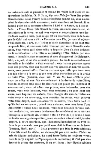 PSAUME CIX.                                543
les instruments de sa puissance et comme les voiles dont il couvre ses
opérations ineffables. (V. S. PAUL, Ep. aux Hcbr.)— Vous êtes prêtre
éternellement, selon l'ordre de Melchisedech; comme lui, vous n'avez
point de devancier ni de successeur ; votre sacerdoce est éternel ; il ne
dépend point de la promesse adressée à Lévi ni à Aaron, et à ses en-
fants : « Venez Jésus, Fils éternel de Dieu, sans mère dans le ciel, et
sans père sur la t e r r e ; en qui nous voyons et reconnaissons une des-
cendance royale; mais, pour ce qui est du sacerdoce, vous ne le tenez
que de Celui qui vous a dit : « Vous êtes mon Fils, je vous ai aujour-
d'hui engendré. » (Ps. ir, 7.) Pour ce divin sacerdoce, il ne faut être
né que de Dieu, et vous avez votre vocation par votre éternelle nais-
sance. Vous venez aussi d'une tribu à laquelle Dieu n'a rien ordonné
sur la sacrificature : « La vôtre a ce privilège d'être établie par ser-
ment, » immobile, sans repentance et sans changement ; le Seigneur,
dit-il, « a j u r é , et ne s'en repentira jamais. La loi de ce sacerdoce est
éternelle et inviolable. » Vous êtes seul : vous laissez pourtant après
vous des prêtres, mais qui ne sont que vos vicaires, et non vos succes-
seurs, sans pouvoir offrir d'autres victimes que celle que vous avez
une fois offerte à la croix et que vous offrez éternellement à la droite
de votre Père. (BOSSUET, Eleo. x m , S. vu, E.) Vous célébrez pour
nous un office et une fôte éternellement à la droite de votre P è r e ;
vous lui montrez sans cesse les cicatrices des plaies qui l'apaisent et
nous sauvent; vous lui offrez nos prières, vous intercédez pour nos
 fautes, vous nous bénissez, vous nous consacrez ; du plus haut des
 cieux, vous baptisez vos enfants, vous changez des dons terrestres en
 votre corps et en votre sang, vous remettez les péchés, vous envoyez
 votre Saint-Esprit, vous consacrez vos ministres, vous faites tout ce
 qu'ils font en votre nom ; quand nous naissons, vous nous lavez d'une
 eau céleste; quand nous m o u r o n s , vous nous soutenez par une onc-
 tion confortative, nos maux deviennent des remèdes et notre mort un
 passage à la véritable vie. O Dieu ! ô Hoi ! ô Pontife l je m'unis à vous
 en toutes ces augustes qualités ; je me soumets à votre divinité, à votre
 empire, à votre sacerdoce, que j'honorerai humblement et avec foi
 dans la personne de ceux par qui il vous plait de l'exercer sur la terre.
  (BOSSUET, Médit, LU" j . ) — Celte promesse que Dieu le Père adressait
  à son Fils avant les siècles, ne s'accomplit pas avec moins d'éclat au
  sein de l'Eglise catholique. Lh aussi Jésus-Christ est toujours vivant
  dans le corps auguste de l'épiscopat et du sacerdoce ; il n'est pas seu-
  lement le prince des pasteurs, il en est l'ârnc; leur dignité sublime
 