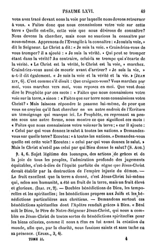 Psaume      lxVL

V u a e tracé devant n u la voie par laquelle n u d v n retourner
  os vz                      o s                      o s eo s
à vous. « Faites d n q e n u connaissions votre voie s r cette
                     oc u o s                                  u
terre » Q el est-elle, cette voie q e n u désirons d connaître?
           u le                       u     os             e
N u devons la chercher, m i n u n saurions la connaître p r
  os                             as o s e                             a
n u - ê e . A p e o s de l'Evangile à la connaître: « Je suis la voie, »
  o sm m s p r n n
dit le Seigneur. Le C rs a dit: « Je suis la voie. » C an re - o s d
                        h it                           r i d i zv u e
vous t o p r il a ajouté : « J suis la vérité. • Qui peut se t o p r
       r m e?                     e                             rm e
étant dans la vérité? A contraire, celui-là se t o p qui s'écarte d
                          u                        rme                  e
la vérité. « L C rs est la vérité, le C rs est la voie, t marchez.
              e h it                        h it
Craindriez-vous aussi de m u i a a t d'arriver? * J suis la vie, »
                               o rr v n                 e
a-t-il dit également. « Je suis la voie et la vérité et la vie. » (JEAN
XIV, G). Ce t c m e s'il disait : Que craignez-vous? V u m r h z p r
           's o m                                         o s ac e      a
moi, vous m r h z vers moi, v u reposez e moi. Que veut d n
               ac e                 o s           n                  o c
dire le Prophète par ces m t : « Faites q e n u connaissions votre
                              os             u o s
voie sur la terre, » sn n : « Faites que sur terre n u connaissions votre
                      i o                           o s
C rs ? » M i laissons r p n r le p a m lui-même, d p u q e
  h it        as             é o de       su e                e er u
vous ne croyiez qu'il faut chercher e u autre endroit de l'Ecriture
                                       n n
u témoignage q i m n u ici. L Prophète, e r p e a t sa pen-
  n                 u     aqe         e             n e rn n
sée sous u e a t e forme, n u m n r ce q e signifient ces m t :
            n ur                o s o te         u                  os
« Faites q e n u connaissions votre voie sur la terre ; » car il ajoute :
           u o s
« C l i par qui vous d n e le salut à toutes les nations. » D m n e -
    eu                   o nz                                   e a dz
vous sur quelle terre? E o t z : « à toutes les nations. » D m n e - o s
                            c ue                              e a d zv u
quelle est cette voie? Ecoutez: « celui par qui vous d n e le salut. »
                                                        o nz
M i le C rs n'est-il pas celui par qui De d n e le salut? (S. AUG.)
   as      h it                             iu o n
   f. 4 , 6 . Sujet légitime des louanges, des actions ^ e grâces et d
                                                         d              e
la joie de tous les peuples, l'admiration p o o d des jugements
                                                 rfn e
équitables, c'est-à-dire d l'équité parfaite du règne que J s s C rs
                             e                                éu- h it
devait établir p r la destruction d l'empire injuste d démon.—
                   a                    e                   u
L fruit excellent q e la terre a donné, c'est J s s C rs lui-même
  e                     u                           éu- h it
qui, selon son humanité, a été un fruit de la terre, m i un fruit élevé
                                                          as
et glorieux. ( s r iv, 2 ) . — D u l s bénédictions de Dieu, les tempo-
                IA .               o be
relles et les spirituelles ; les bénédictions p o r s a x Juifs et les bé-
                                               r pe u               p


nédictions particulières a x chrétiens. — D m n o s surtout ces
                                u                 e adn
bénédictions spirituelles d n lA ô r rendait grâces à Dieu. « Béni
                                o t ' p te
soit le Dieu, le P r de Notre-Scigncur Jésus-Christ, q i n u a com-
                    èe                                     u o s
blés en Jésus-Christ de toutes sortes d bénédictions spirituelles p u
                                           e                           or
les biens célestes, c m e il n u a élus e lut avant la création d
                       o m          os        n                          u
m n e a i que, p r la charité, n u fussions saints et sans tache eu
   o d , fn            a               o s
sa présence. (EPUES,, 3 , 4 ) .
         TOME H .                                            4
 