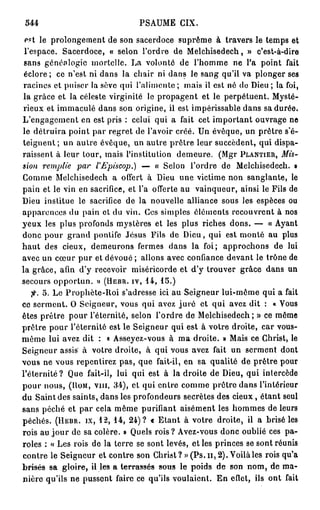 544                           PSAUME CIX.

 est le prolongement de son sacerdoce suprême à travers le temps et
 l'espace. Sacerdoce, « selon l'ordre de Melchisedech, » c'est-à-dire
 sans généalogie mortelle. La volonté de l'homme ne l'a point fait
 éclore ; ce n'est ni dans la chair ni dans le sang qu'il va plonger ses
racines et puiser la sève qui l'alimente ; mais il est né do Dieu; la foi,
la grâce et la céleste virginité le propagent et le perpétuent. Mysté-
rieux et immaculé dans son origine, il est impérissable dans sa durée.
L'engagement en est pris : celui qui a fait cet important ouvrage ne
le détruira point par regret de l'avoir créé. Un évêque, un prêtre s'é-
teignent; un autre évêque, un autre prêtre leur succèdent, qui dispa-
raissent à leur tour, mais l'institution demeure. (Mgr PLANTIER,    Mis-
sion remplie par l'Episcop.)                         — « Selon l'ordre de Melc
Comme Melchisedech a offert à Dieu une victime non sanglante, le
pain et le vin en sacrifice, et l'a offerte au vainqueur, ainsi le Fils de
Dieu institue le sacrifice de la nouvelle alliance sous les espèces ou
apparences du pain et du vin. Ces simples éléments recouvrent à nos
yeux les plus profonds mystères et les plus riches dons. — « Ayant
donc pour grand pontife Jésus Fils de Dieu, qui est monté au plus
h a u t des cieux, demeurons fermes dans la foi; approchons de lui
avec un cœur pur et dévoué ; allons avec confiance devant le trône de
la grâce, afin d'y recevoir miséricorde et d'y trouver grâce dans un
secours opportun. » (HEBR. IV, 1 4 , 1 5 . )
   f. 5 . Le Prophète-Roi s'adresse ici au Seigneur lui-même qui a fait
ce serment. O Seigneur, vous qui avez j u r é et qui avez dit : « Vous
êtes prêtre pour l'éternité, selon l'ordre de Melchisedech; » ce même
prêtre pour l'éternité est le Seigneur qui est à votre droite, car vous-
même lui avez dit : « Asseyez-vous à ma droite. » Mais ce Christ, le
Seigneur assis à votre droite, à qui vous avez fait un serment dont
vous ne vous repentirez pas, que fait-il, en sa qualité de prêtre pour
l'éternité? Que fait-il, lui qui est à la droite de Dieu, qui inlercède
pour nous, (HOM, vin, 3 4 ) , et qui entre comme prêtre dans l'intérieur
du Saint des saints, dans les profondeurs secrètes des cieux, étant seul
sans péché et par cela même purifiant aisément les hommes de leurs
péchés. (HEBR. IX, 1 2 , 1 4 , 2 4 ) ? « Etant à votre droite, il a brisé les
rois au j o u r de sa colère. » Quels rois ? Avez-vous donc oublié ces pa-
roles : « Les rois de la terre se sont levés, et les princes se sont réunis
contre le Seigneur et contre son Christ ? » (Ps. n , 2 ) . Voilà les rois qu'a
brisés sa gloire, il les a terrassés sous le poids de son nom, de ma-
nière qu'ils ne pussent faire ce qu'ils voulaient. En elïct, ils ont fait
 