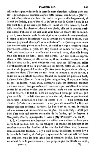 PSAUME CIX.                                545
mille efforts pour effacer de la terre le nom chrétien, et ils ne l'ont pu î
car « quiconque se heurtera contre cette pierre sera brisé. » (MATTII.
xxi, 44.) Ces rois se sont heurtés contre la pierre d'achoppement, e t
ils ont été brisés, pour s'être dit : Qu'est-ce que le Christ? c'est j e ne
sais quel Juif, j e ne sais quel Calilécn, mort de telle manière, tué de
telle manière. La pierre est devant vos pieds, elle est là comme quel-
 que chose d'obscur et de vil; vous vous heurtez contre elle en la m é -
prisant, vous tombez en la heurtant, et vous vous êtes brisé en tombant.
Si donc la colère du Seigneur est si terrible alors qu'il se cache, quel
sera son jugement alors qu'il se manifestera?... « Quiconque se heur-
tera contre cette pierre sera brisé, et celui sur lequel tombera cette
pierre, sera écrasé. » (Luc. xx, 18.) Quand on se heurte contre elle,
c'est qu'elle est comme humblement étendue à terre, alors elle brise;
mais elle tombe de haut, alors elle écrase. P a r ces doubles expres-
sions : « Elle brisera, et elle écrasera, il se heurtera contre elle, et
elle tombera sur lui, sont désignées deux époques différentes, celles
de l'abaissement et de la glorification du Christ, celles du châtiment
caché et du jugement à venir. » (S. AUG.)— « Au jour de sa colère; »
expression dont l'Ecriture se sert pour se mettre à notre portée, à
cause de la similitude des effets. Quand un homme est poussé à          bout,
il s'émeut de colère, et dans sa juste indignation, il rejette et brise
ce qui lui résiste. Ainsi Dieu, contrarié dans ses desseins, méprisé
dans son amour, frappe rudement tous ceux qui s'obstinent à lutter
contre lui et qui ne veulent pas se rendre ; mais ce que nous faisons
dans la colère, il le fait lui avec un sang-froid divin qui n'en est que
plus terrible ; il le fait dans son calme éternel, dans sa profonde et
inaltérable immutabilité ; c'est sa colère à lui, il n'en connaît pas
d'autre. Qu'est-ce à dire encore : « Au j o u r de sa colère ? » Dieu ne
frappe que par moments, à regret. La bonté est sa nature, la justice
est une œuvre qui lui est comme étrangère. De lui-même, il n'est que
bon; c'est nous qui armons ses mains de la foudre, qui le' forçons à
être juste, sévère, impitoyable. S. AUG. ; (Mgr PICIIENOT, PS.    du    D.)
   f. 6. « Il exercera son jugement au milieu des nations. » Dieu gou-
verne tout ici-bas, rien ne lui échappe : il conduit les peuples et les
empires comme les familles et les simples individus, avec le même
soin et la même facilité... Il y a l'œil de la Providence, comme il y a
le bras de la Justice, et c'est parce que c'est de lui que relèvent tous
les empires, qu'il les juge avec une si parfaite équité. Les hommes
 ne voient dans le gouvernement des peuples que les efforts de la p o -
          T O M E   II.                                            35
 