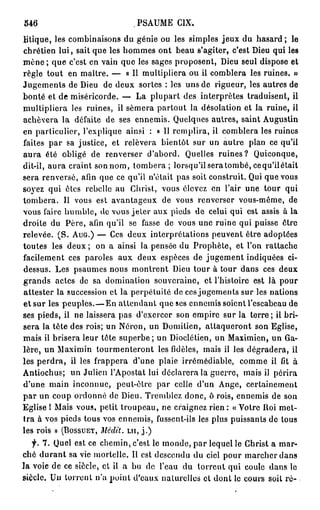 546                             PSAUME CIX.
litique, les combinaisons du génie ou les simples jeux du hasard ; le
chrétien l u i , sait que les hommes ont beau s'agiter, c'est Dieu qui les
m è n e ; que c'est en vain que les sages proposent, Dieu seul dispose et
règle tout en maître. — « I l multipliera ou il comblera les ruines. »
Jugements de Dieu de deux sortes : les uns de rigueur, les autres de
bonté et de miséricorde. — La plupart des interprètes traduisent, il
multipliera les ruines, il sèmera partout la désolation et la ruine, il
achèvera la défaite de ses ennemis. Quelques autres, saint Augustin
en particulier, l'explique ainsi : « Il remplira, il comblera les ruines
faites p a r sa justice, et relèvera bientôt sur un autre plan ce qu'il
aura été obligé de renverser d'abord. Quelles ruines? Quiconque,
dit-il, aura craint son nom, tombera ; lorsqu'il sera tombé, cequ'ilétait
sera renversé, afin que ce qu'il n'était pas soit construit. Qui que vous
soyez qui êtes rebelle au Christ, vous élevez en l'air une tour qui
tombera. Il vous est avantageux de vous renverser vous-même, de
vous faire humble, de vous jeter aux pieds de celui qui est assis à la
droite du Père, afin qu'il se fasse de vous une ruine qui puisse ôtre
relevée. ( S . AUG.) — Ces deux interprétations peuvent être adoptées
toutes les deux ; on a ainsi la pensée du Prophète, et l'on rattache
facilement ces paroles aux deux espèces de jugement indiquées ci-
dessus. Les psaumes nous montrent Dieu tour à tour dans ces deux
grands actes de sa domination souveraine, et l'histoire est là pour
attester la succession et la perpétuité de ces jugements sur les nations
et sur les peuples.—En attendant que ses ennemis soient l'escabeau de
ses pieds, il ne laissera pas d'exercer son empire sur la terre ; il bri-
sera la tête des rois; un Néron, un Domitien, attaqueront son Eglise,
mais ii brisera leur tête s u p e r b e ; un Dioclétien, un Maximien, un Ga-
lère, un Maximin tourmenteront les fidèles, mais il les dégradera, ii
les p e r d r a , il les frappera d'une plaie irrémédiable, comme il fit à
Antiochus; un Julien l'Apostat lui déclarera la guerre, mais il périra
d'une main inconnue, peut-être par celle d'un Ange, certainement
p a r un coup ordonné de Dieu. Tremblez donc, ô rois, ennemis de son
Eglise I Mais vous, petit troupeau, ne craignez rien : « "Votre Roi met-
tra à vos pieds tous vos ennemis, fussent-ils les plus puissants de tous
les rois » (BOSSUET, Médit,           LU, j . )

   f. 7. Quel est ce chemin, c'est le monde, par lequel le      Christ a mar-
ché d u r a n t sa vie mortelle. Il est descendu du ciel pour   marcher dans
la voie de ce siècle, et il a bu de l'eau du torrent qui        coule dans le
siècle. Un torrent n'a point d'eaux naturelles cl dont le       cours soit r é -
 