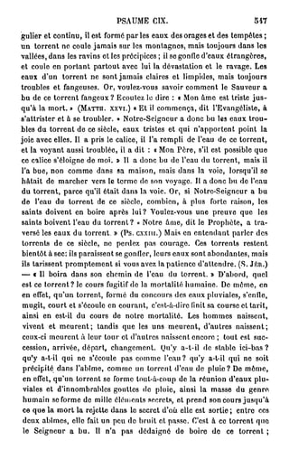 PSAUME CIX.                                547
gulier et continu, il est formé par les eaux des orages et des tempêtes ;
un torrent ne coule jamais sur les montagnes, mais toujours dans les
vallées, dans les ravins et les précipices ; il se gonfle d'eaux étrangères,
et coule en portant partout avec lui la dévastation et le ravage. Les
eaux d'un torrent ne sont jamais claires et limpides, mais toujours
troubles et fangeuses. Or, voulez-vous savoir comment le Sauveur a
bu de ce torrent fangeux? Ecoutez le dire : « Mon âme est triste j u s -
qu'à la mort. » (MATTÏÏ. XXVI.) « Et il commença, dit l'Evangéliste, à
s'attrister et à se troubler. » Notre-Seigncur a donc bu les eaux trou-
bles du torrent de ce siècle, eaux tristes et qui n'apportent point la
joie avec elles. Il a pris le calice, il l'a rempli de l'eau de ce torrent,
et la voyant aussi troublée, il a dit : « Mon Père, s'il est possible que
ce calice s'éloigne de moi. » Il a donc bu de l'eau du torrent, mais il
l'a bue, non comme dans sa maison, mais dans la voie, lorsqu'il se
hâtait de marcher vers le terme de son voyage. Il a donc bu de l'eau
du torrent, parce qu'il était dans la voie. Or, si Notre-Seigncur a bu
de l'eau du torrent de ce siècle, combien, à plus forte raison, les
 saints doivent en boire après lui? Voulez-vous une preuve que les
saints boivent l'eau du t o r r e n t ? « Notre âme, dit le Prophète, a tra-
versé les eaux du torrent. » (Ps. cxxru.) Mais en entendant parler des
 torrents de ce siècle, ne perdez pas courage. Ces torrents restent
bientôt à sec: ils paraissent se gonfler, leurs eaux sont abondantes, mais
ils tarissent promptement si vous avez la patience d'attendre. (S. Jrcn.)
— « Il boira dans son chemin de l'eau du torrent. » D'abord, quel
 est ce t o r r e n t ? le cours fugitif de la mortalité humaine. De môme, en
 en effet, qu'un torrent, formé du concours des eaux pluviales, s'enfle,
 mugit, court et s'écoule en courant, c'est-à-dire finit sa course et tarit,
 ainsi en est-il du cours de notre mortalité. Les hommes naissent,
 vivent et m e u r e n t ; tandis que les uns meurent, d'autres naissent;
 ceux-ci meurent à leur tour et d'autres naissent encore ; tout est suc-
 cession, arrivée, départ, changement. Ou'y a-t-il de stable ici-bas ?
 qu'y a-t-il qui ne s'écoule pas comme l'eau? qu'y a-t-il qui ne soit
 précipité dans l'abîme, comme un torrent d'eau de pluie? De même,
 en effet, qu'un torrent se forme toul-à-coup de la réunion d'eaux plu-
 viales et d'innombrables gouttes de pluie, ainsi la masse du genre,
 humain se forme de mille éléments secrets, et prend son cours jusqu'à
 ce que la mort la rejette dans le secret d'où elle est sortie ; entre ces
 deux abîmes, elle fait un peu de bruit et passe. C'est à ce torrent que
 le Seigneur a bu. Il n'a pas dédaigné de boire de ce torrent ;
 