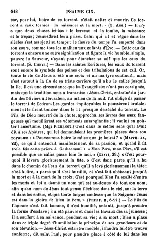 548                             PSAUME CIX.
car, pour lui, boire de ce torrent, c'était naître et mourir. Ce tor-
rent a deux termes : la naissance et la mort. » (S. AUG.) — Il n'y
a que deux choses ici-bas : le berceau et la tombe, la naissance
et le trépas ; Jésus-Christ les a prises. Celui qui vit et règne dans les
siècles s'est assujetti au t e m p s ; le fleuve du temps l'a emporté dans
son cours, comme tous les malheureux enfants d'Eve.— Cette eau du
torrent a encore une autre signification et figure la vie humble, simple,
pauvre du Sauveur, n'ayant pour étancher sa soif que les eaux du
torrent. (S. CURYS.) — Dans les saintes Ecritures, les eaux du torrent
sont encore le symbole des peines et des tribulations de cet exil. Or,
toute la vie de Jésus a été une croix et un martyre continuel; mais
c'est surtout à la fin de sa triste carrière qu'il a bu le calice j u s q u ' à
la lie. Il est une circonstance que les Evangélistes n'ont pas consignée,
mais que la tradition nous a transmise : Jésus-Christ, entraîné du j a r -
din des Oliviers à Jérusalem, au milieu de la nuit, fut obligé de passer
le torrent de Cedron. Les gardes impitoyables le poussèrent brutale-
ment et le firent tomber dans le lit presque desséché du torrent. Le
Fils de Dieu meurtri de la chute, approcha ses lèvres des eaux fan-
geuses qui mouillèrent ses vêtements ensanglantés ; il voulut en goû-
ter l'amertume. (Mgr PICHENOT.) C'est dans le même sens qu'il avait
 dit à ses Apôtres, qui lui demandaient les premières places dans son
 royaume ; « Pouvez-vous boire le calice que je boirai? » (MATTII. XX,
 22), ce qu'il entendait manifestement de sa passion, et quand il fit
 trois fois cette prière à Gethsemani : « Mon P è r e , mon Père, s'il est
 possible que ce calice passe loin de moi. » (xxxvt, 39.) € C'est pour-
 quoi il lèvera glorieusement la tête. » C'est donc parce qu'il a bu
 dans le chemin de l'eau du torrent qu'il a levé glorieusement la tête ;
 c'est-à-dire, « parce qu'il s'est humilié, et s'est fait obéissant jusqu'à
 la mort et à la mort de la croix. C'est pourquoi Dieu l'a exalté d'entre
 les morts et lui a donné un nom qui ost au-dessus de tout son nom,
 afin qu'au nom de Jésus tout genou fléchisse dans le ciel, sur la terre
 et dans les enfers, et que toute langue confesse que le Seigneur Jésus
 est dans la gloire de Dieu le Père. » (PHILIP, II, 8 - 1 1 . ) — Le Fils de
 l'hpmme s'est fait homme, il s'est humilié, anéanti, jusqu'à prendre
 la forme d'esclave ; il a été pauvre et dans les travaux dès sa jeunesse ;
 il a souffert à sa naissance, pendant sa v i e ; à sa mort ; Dieu a placé
 dans ce triple degré d'humiliation le principe de ses grandeurs e t de
 son élévation.— Jésus-Christ est notre modèle, il faudra lui être trouvé
 conforme, dit saint Paul, pour prendre place à côté de lui dans les
 