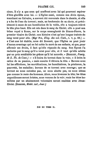 PSAUME CIX.                            549

cieux. Il n'y a que ceux qui souffrent avec lui qui pourront espérer
d'être glorifiés avec lui. — L'Eglise aussi, comme son divin époux,
marchant au Calvaire, a souvent été renversée dans le chemin, et elle
y a bu de l'eau du torrent ; mais, au lendemain de sa chute, et p r é c i -
sément à cause de son humiliation de la veille, elle a toujours relevé
la tête plus haut. Elle est née dans le sang du Christ ; elle a posé son
trône royal à Rome, sur le corps ensanglanté de Simon-Pierre, le
premier vicaire du Christ; son histoire n'est qu'une longue traînée de
sang versé pour elle. (Mgr PIE, Elog. des vol. Cath., t. v, p . 55.) —
c C'est une loi établie, nous dit Bossuet, que l'Eglise ne peut jouir
d'aucun avantage qui ne lui coûte la mort de ses enfants, et que, p o u r
affermir ses droits, il faut qu'elle répande du sang. Son Epoux l'a
rachetée par le sang qu'il a versé pour elle, et il veut qu'elle achète
p a r un prix semblable les grâces qu'il lui accorde. » (BOSSUET, Panég.
de S. Th. de Cant.) — « Il boira du torrent dans la voie; » il boira le
calice de sa passion, « mais ensuite il élèvera la tête. » Buvons avec
lui les afflictions, les mortifications, les humiliations, la pénitence, la
pauvreté, les maladies ; buvons de ce torrent avec courage ; que ce
torrent ne nous entraîne p a s , ne nous abatte pas, ne nous abîme
pas comme le reste des hommes. Alors, nous lèverons la tête; les tètes
orgueilleuses seront brisées, nous venons de le voir ; mais les têtes hu-
miliées par un abaissement volontaire seront exaltées avec Jésus-
Christ. (BOSSUET, Médit, ui* Jour.)
                            t




                            FIN   DU   TOMB   II.
 