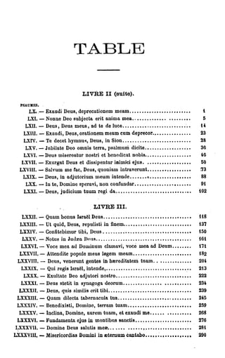 T A B L E


                               L V E II (suite).
                                I R
  PSAUMES.

      LX. — Exaudi Deus, deprecationem m e a m                   i
     LXI. — Nonne Deo subjecta erit anima mea                   5
    LXII. — Deus, Deus m e u s , ad te de luce                 14
   LX1U. — Exaudi, Deus, orationem m e a m cum deprecor        23
    LXIV. — Te decet h y r o n m , Deus, in Sion                28
     LXV. — Jubilate Deo omnis terra, psalmum dicite            36
    LXVI. — Deus misereatur nostri et benedicat nobis           46
   LXVII. — Exurgat Deus et dissipentur inimici ejus            50
  LXVIII. — Salvum m e fac, Deus, quoniam intraverunt           73
   LXIX. — Deus, in adjutorium m e u m in tende       «         88
     LXX. — l u te, Domine speravi, n o n confundar             91
    LXXI. — Deus, judicium t u u m régi da                     102


                                    L V E III.
                                     I R
   LXXII. — Quam b o n u s Israël Deus                         118
  LXXIII. — Ut quid, Deus, repulisti in finem                  137
  LXXIV. — Confitebimur tibi, Deus                             150
   LXXV. — Notus iu Judaîa Dnns                                161
  LXXVI. — Voce m e a ad Dominum clamavi, voco m e a ad Deum   171
  LXXVII. — Àttendite popule meus lflgem m e a m               182
 LXXVIII. — Deus, venerunt gentes in haereditatem t u a m      204
  LXXIX. — Qui régis Israël, intende,                          213
   LXXX. — Exultate Deo adjutori nostro                        222
  LXXXI. — Deus stetit in synagoga deoruin                     234
  LXXXII. — Deus, quis similis erit tibi                       239
 LXXXIII. — Quam dilecta tabernacula tua                       245
 LXXXIV. — Benedixisti, Domine, terram t u a m                 259
  LXXXV. — Inclina, Domine, aurem t u a m , et exaudi m e      268
 LXXXVI. — F u n d a m e n t a ejus in montibus sanctis        276
LXXXVII. — Domine Deus salutis meœ                             281
LXXXVIII. — Misericordias Domini in œternum cantabo            290
 