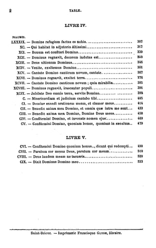 2                                                        TABLE.



                                                        L V E IV.
                                                         I R

    PSAUMES.
    LXXXIX. — Domine refugium factus es nobis                                                 307
        XC. — Qui habitat in adjutorio Altissimi                                              317
        XCI. — Bonum est confiteri Domino                                                     330
       XCII. — Dominus regnavit, decorem indutus est                                          340
      XCIII. — Deus ultionum Dominus                                                          346
      XCIV. -—Venite, exultemus Domino                                                        361
       XCV. — Cantate Domino canticum n o v u m , cantate                                     367
       XCVI. — Dominus regnavit, exultet terra                                                376
      XCVII. — Cantate Domino canticum novum ; quia mirabilia;                                385
     XCVIU. — Dominus regnavit, irascantur populi                                             391
      XCIX. — Jubilate Deo omnis terra, servite Domino                                        399
          C. — Misericordiam et judicium cautabo tibi                                         405
          CI. — Domine oxnudi orationem meaui, et clauior meus                                414
         CH. — Benedic anima m e a Domino, et omnia q u » intra m e s u n t . . .             433
        CIII. — Benedic a n i m a m e a Domino, Domine Deus m e u s                           450
        CIV'. — Confitemini Domino, et invocate n o m e n ejus:                               469
         CV. — Confitemini Domino, quoniam b o n u s , quoniaiit in saeculum..                479



                                                        L V E V.
                                                         I R

         CVI. — Confitemini Domino quoniam bonus.., dicant qui r e d e m p t i . . .          490
        CVII. — Paratum cor moum Deus, p a r a t u m cor m e u m . .                          510
       CVIII        Deus laudem m e a m n e tacueris                                          520
         CIX. — Dixit Dominus Domino meo                                                      533




                .     i   n - .
                           ,      • - , • — i   i   •               •.        ,   .   — » i   • • . . i T T


                Saiut-Brieuc. — Imprimerie Francisque                    GUYON,   libraire.
 