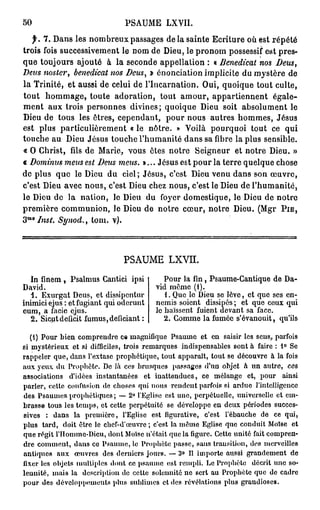 50                               P A M L YI
                                  S U E X I.
   f. 7 . D n les n m r u passages de la sainte Ecriture où est répété
           as        o be x
trois fois successivement le nom de Dieu, le p o o possessif est pres-
                                                rnm
q e toujours ajouté à la seconde appellation : « Benedicat nos Deus,
  u
Deus twster, benedicat nos Deus, i énonciation implicite du mystère d
                                   >                                  e
la Trinité, et aussi de celui de l'Incarnation. Oui, q oq e tout culte,
                                                      ui u
tout h m a e toute adoration, tout a o r appartiennent égale-
         o m g,                            m u,
m n a x trois personnes divines; quoique De soit absolument le
   e t u                                         iu
De d tous les êtres, cependant, p u n u autres h m e , Jésus
  iu e                                  o r o s          o ms
est plus particulièrement « le nôtre. » Yoilà p u q o tout ce qui
                                                  o r ui
touche au De Jésus touche l'humanité d n safibrela plus sensible.
              iu                             a s
« O Christ,filsd M re vous êtes notre Seigneur et notre Dieu. »
                    e   ai,
« Domtnus meus est Deus meus. »... J ésus est p u la terre q eq e chose
                                                o r         ul u
d plus q e le De d ciel; Jésus, c'est De v n d n son œuvre,
 e         u        iu u                       iu e u a s
c'est De avec nous, c'est De c e nous, c'est le De de l'humanité,
         iu                     iu hz                   iu
le De d la nation, le De d foyer domestique, le De d notre
      iu e                   iu u                          iu e
première c m u i n le De d notre cœur, notre Dieu. ( g P i e ,
            o m no ,         iu e                            Mr
 M 0
3 Inst. Synod., loin. v).




                                 PSAUME LXVÏÏ.

   In finem , Psalmus Cantici ipsi             Pour la fin, Psaume-Cantique de Da-
David.                                      vid même (1).
   1. Exurgat Deus, et dissipentur             1. Que le Dieu se lève, et quo ses en-
inimici ejus : et fugiant qui oderunt       nemis soient dissipés ; et que ceux qui
eum, a i'acie ejus.                         le baissent fuient devant sa face.
   2. Sicut déficit fumus,deficiant :          2. Gomme la fumée s'évanouit, qu'ils

   (1) Pour b i e n comprendre ce magnifique Psaume e t e n saisir les sens, parfois
si mystérieux et si difficiles, trois r e m a r q u e s indispensables sont à faire : 1° Se
rappeler q u e , dans l'extase prophétique, t o u t apparaît, tout se découvre à la fois
aux yeux du Prophète. De là ces brusques passages d'un objet à u n autre, ces
associations d'idées instantanées e t i n a t t e n d u e s , ce mélange et, pour ainsi
parler, celte confusion de choses qui nous r e n d e n t parfois si ardue l'intelligence
des P s a u m e s prophétiques ; — 2° l'Eglise est une, perpétuelle, universelle et em-
brasse tous les temps, et cette perpétuité se développe en deux périodes succes-
sives : dans la p r e m i è r e , l'Eglise est figurative, c'est l'ébauche d e ce qui,
plus tard, doit être le chef-d'œuvre ; c'est la m ê m e Eglise que conduit Moïse e t
q u e régit l'Hommc-Dicu, dont Moïse n'était que la figure. Cette unité fait compren-
dre c o m m e n t , dans ce P s a u m e , le Prophète passe, sans transition, des merveilles
antiques a u x œuvres des derniers j o u r s . — 3° Il importe aussi grandement d e
fixer les objets multiples dont ce psaume osl rempli. Le Prophète décrit une so-
lennité, mais la description de cette solennité ne sert au Prophète que de cadre
p o u r des développement» plus sublimes et des révélations plus graudioses.
 
