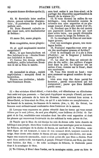 52                                PSAUME LXVII.
et speciei domus dividere spolia (1).       sera tout entier à son bien-aimé ; et le
                                              artage des dépouilles appartiendra à la
  13. Si dormiatis inter medios
                                            E eauté de la maison (1).
                                                13. Si vous dormez au milieu de vos
cleros, pennae columbaî deargen-            héritages, vous deviendrez comme la
tatai, et posteriora dorsi ejus in          colombe aux ailes argentées et au plu-
pallore auri.                               mage nuancé d'une pâle teinte d'or (2).
   14. Dum discernit cœlestis re-               14. Pendant que le Roi du ciel exerce
ges super eam, nive dealbabuntur            son jugement contre les rois qui sont
in Sel mon :                                dans notre terre, son peuple deviendra
                                            blanc comme la neige du Selmon (3).
     15. mons Dei, mons pinguis.                15. La montagne de Dieu est une mon-
                                            tagne grasse;
   Mons coagulatus, mons pinguis :             c'est une montagne grasse, une mon-
                                            tagne fertile.
  16. ut quid suspicamini montes                16. Pourquoi regardez-vous avec en-
coagulatos ?                                vie des montagnes grasses et fertiles?
   M o n s , in quo bencplacitum est           C'est la montagne où il a plu à Dieu
Deo habitare in eo : ctenim Domi-           d'habiter; car le Seigneur y habitera
nus habitabit in finem.                     jusqu'à la fin.
  17. Gurrus Dei dccem millibus                 17. Le char de Dieu est entouré do
multiplex, millia la?.tantium Domi-         plus de dix mille; des milliers d'anges
nus in eis in Sina in sancto.               sont dans la joie. Le Seigneur est au
                                            milieu d'eux, comme sur le Sinaï, dans
                                            son sanctuaire.
  18. Ascendisti in altum , cepisti            18. Vous êtes monté en haut ; vous
captivitatem : accepisti dona in            avez emmené un grand nombre de cap-
bominibus.                                  tifs (4).
  Etenim non credcntcs , inhabi-               vous avez reçu des dons parmi les
tare Dominum Deum.                          hommes , parmi ceux-mêmes qui me
                                            craignaient, parce que Dieu habitait
                                            parmi nous.
  (1) « Rex virtutum dilecti dilecti, » c'est-à-dire, erit dilectissimœ ou dilectissimo
huic cedet erit ejus possessio. — C«ci p e u t s'appliquer au peuple d'Israël, qui assu-
jettit les rois    puissants de la terre de    Chanaan, mais convient bien m i e u x à
Jésus-Christ,     ce bien-aimé du Père, en    qui il a mis toutes ses complaisances. —
La beauté de      la maison, les femmes de    la maison. (JOB., V, 24). En Orient, les
femmes sont       ordinairemeut renfermées    daus l'intérieur de la maison.
   (2) Lorsque vous reposerez en pleine sécurité dans les terres qui vous seront
échues par le sort (clerr/s, du mot grec xkr]pô>T), vous brillerez de l'éclat de l'ar-
gent et de l'or, semblables aux colombes dont les ailes sont argentées et dont
les plumes qui recouvrent l'extrémité du dos reflètent la verte pâleur de l'or.
     (3) Tandis que le Dieu du ciel dissipe les rois de dessus cette terre donnée en
héritage à sou peuple. Alors Dieu voulut se choisir mie m o n t a g n e pour sa demeure.
Le Selmon, m o n t a g n e de la chaîne de Basan, au nord-est de la Palestine, sem-
blait digne de cet honneur, à cause de son s o m m e t élevé, toujours couvert de
neige. Sans doute cette chaîne de basan est une montagne très-élevée, u n e m o n -
t a g n e aux sommets a m o n c e l é s , mais ce n'est point elle que Dieu a choisie. Pour
quoi donc arrête-t-elle vos regards, ô peuple d'Israël? C'est ici, sur Sion, que Dieu
v e u t habiter. (Lu Hm). — De cette montagne de Selmon, le Psalmiste passe
doue à la m o u t a g n e de Sion.
  (4) Tu t'élèves, ô Dieu! dans l'arche, sur la m o n t a g n e sainte, p o u r en faire   ta
 