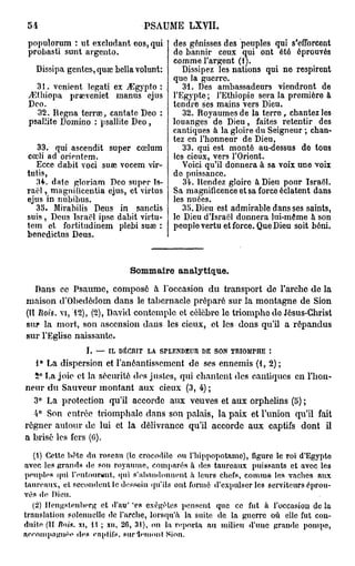 54                              PSAUME LXVII.

 popuïorum : ut excludant eos, qui       des génisses des peuples qui s'efforcent
 probasti sunt argcnto.                  de bannir ceux qui ont été éprouvés
                                         comme l'argent (lj.
      Dissipa gentes, qua; bellavohmt:      Dissipez les nations qui ne respirent
                                         quo la guerre.
   31. venient legati ex jEgypto :          31. Des ambassadeurs viendront de
 jEthiopa praweniet manus ejus           l'Egypte; l'Ethiopie sera la première à
 Deo.                                    tendre ses mains vers Dieu.
   32. Régna terrae, cantate Deo :          32. Royaumes de la terre, chantez les
 psallite Domino : psallite Deo ,        louanges de Dieu, faites retentir des
                                         cantiques à la gloire du Seigneur ; chan-
                                         tez en l'honneur de Dieu,
   33. qui ascendit super cœlum             33. qui est monté au-dessus de tous
cœli ad orientem.                        les cioux, vers l'Orient.
  Ecce dabit voci suaî vocem vir-           Voici qu'il donnera à sa voix une voix
tutis,                                   do puissance.
  34. date gloriam Deo super Is-            34. Rendez gloire à Dieu pour Israël.
raël , magnificentia ejus, et virtus     Sa magnificence et sa force éclatent dans
ejus in nubibus.                         les nuées.
  35. Mirabilis Deus in sanctis             35. Dieu est admirable dans ses saints,
suis, Deus Israël ipse dabit virtu-      le Dieu d'Israël donnera lui-même à son
tem et fortitudinem plebi suaî :         peuple vertu et force. Que Dieu soit béni.
benedictus Deus.


                             Sommaire analytique.
   Dans ce Psaume, composé à l'occasion du transport de l'arche de la
maison d'Obedédom dans le tabernacle préparé sur la montagne de Sion
(II Rois, vi, 12), (2), David contemple et célèbre le triomphe de Jésus-Christ
sur la mort, son ascension dans les cicux, et les dons qu'il a répandus
sur l'Eglise naissante.
                  I. — IL DÉCRIT LA SPLENDEUR DE SON TRIOMPHE :
   1° La dispersion et l'anéantissement de ses ennemis (1, 2);
  5° La joie et la sécurité des justes, qui chantent des cantiques on l'hon-
neur du Sauveur montant aux cieux (3, 4) ;
  3° La protection qu'il accorde aux veuves et aux orphelins (5) ;
  4° Son entrée triomphale dans son palais, la paix et l'union qu'il fait
régner autour de lui et la délivrance qu'il accorde aux captifs dont il
a brisé les fers (0).
  (1) Cette bête du roseau (le crocodile ou     l'hippopotame), figure le roi d'Egypte
avec les g r a n d s de son royaume, comparés   à des taureaux puissants et avec les
peuples qui l'entourent, qui s'abandonnent      à leurs chefs, c o m m e les vaches aux
taureaux, et secondent le dessein qu'ils ont    formé d'expulser les serviteurs éprou-
vés de Dieu.
                             s
   (2) IFengslenberg et d'au' e s exégèles pensent que ce fut à l'occasion de la
translation solennelle de l'arche, lorsqu'à la suite de la guerre où elle fut con-
duite (II Rois, xi, l t ; xu, 26, 31), on la reporta au milieu «l'une grande pompe,
accompagnée des «'nplifs, sur iemoitt Sion.
 