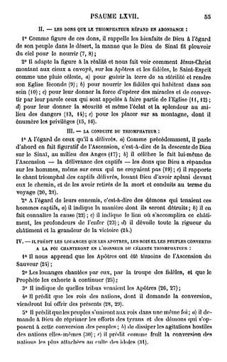 P S A U M E LXVII.                            55

         II. — LES DONS QUE LE TRIOMPHATEUR RÉPAND EN ABONDANCE :
   1° Comme figure de ces dons, il rappelle les bienfaits de Dieu à l'égard
de son peuple dans le désert, la manne que le Dieu de Sinaï fit pleuvoir
du ciel pour lo nourrir (7, 8) ;
   2° Il adapte la figure à la réalité et nous fait voir comment Jésus-Christ
montant aux cieux a envoyé, sur les Apôtres et les fidèles, le Saint-Esprit
comme une pluie céleste, a) pour guérir la terre do sa stérilité et rendre
son Eglise féconde (9) ; 6) pour nourrir les fidèles qui habitent dans son
sein (10) ; c) pour leur donner la force d'opérer des miracles et de conver-
tir par leur parole ceux qui sont appelés à faire partie de l'Eglise (11,12);
d) pour leur donner la sécurité et même l'éclat et la splendeur au mi-
lieu des dangers (13, 14); e) pour les placer sur sa montagne, dont il
ênumôre les privilèges (15, 16).
                    III. — LA CONDUITE DU TRIOMPHATEUR *.
   1° A l'égard de ceux qu'il a délivrés, a) Comme précédemment, il parle
d'abord en fait figuratif de l'Ascension, c'est-à-dire de la descente de Dieu
sur le Sinaï, au milieu des Anges (17); b) il célèbre le fait lui-même de
l'Ascension — la délivrance des captifs — les dons que Dieu a répandus
sur les hommes, même sur ceux qui ne croyaient pas (19) ; c) il rapporte
le chant triomphal des captifs délivrés, louant Dieu d'avoir aplani devant
eux le chemin, et de les avoir retirés de la mort et conduits au terme du
voyage (20, 21).
   H° A l'égard de leurs ennemis, c'est-à-dire des démons qui tenaient ces
hommes captifs, a) il indique la manière dont ils seront détruits ; b) il en
fait connaître la cause (22) ; c) il indique lo lieu où s'accomplira ce châti-
ment, les profondeurs de l'enfer (23) ; d) il dévoile toute la rigueur du
châtiment et la grandeur de la victoire (24.)
IV. —• IL PRÉDIT LES LOUANGES QUE LES APOTRES, LES nOlS EL LES PEUPLES CONVERTIS
         A LA FOI CHANTERONT EN j/llONNKUH DU CÉLESTE TRIOMPHATEUR :
  1° Il nous apprend que les Apôtres ont été témoins de l'Ascension du
Sauveur (24) ;
  2° Les louanges chantées par eux, par la troupe des fidèles, et que le
Prophète les exhorte à continuer (25) ;
  3° Il indique de quelles tribus venaient les Apôtres (26, 27) ;
  4» Il prédit que les rois des nations, dont il demande la conversion,
viendront lui offrir des présents (28, 29).
  5° 11 prédit que les peuples s'uniront aux rois dans une même foi ; «) il de-
mande à Dieu do réprimer les efforts des tyrans et des démons qui s'op-
posent à cette conversion des peuples ; b) de dissiper les agitations hostiles
des nations elles-mêmes (30) ; c) il prédit comme fruit la conversion des
nations les plus attachées au culte des idoles (31).
 