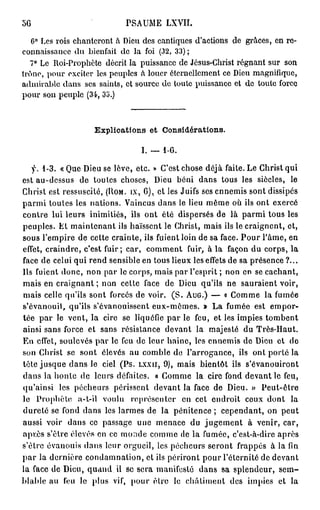 56                        P A M L VI
                           S U E X I.

   6° L s rois c a t r n à De d s c n i u s da to s d grâces, e re-
       e        h ne o t     i u e a tq e ' c i n e            n
c n as a c d be f i d la f i (32, 33) ;
 o n i s n e u i n at e         o
   7° L R iP o h t d c i la p i s n e d J s s C rs r g a t s r s n
       e o- r p èe é rt         us a c e é u - h i t é n n u o
trône, p u exciter les p u l s à l u r é e n le e t c De m g i i u ,
        or              e pe      o e t r el m n e i u a nfq e
a mr be d n ses saints, et s u c d t u e p i s n e et d t u e f r e
  d ia l a s                   o r e o o t us a c       e o t oc
p u s n p u l (34, 3i>.)
  or o       e pe



                  Explioations et Considérations.

                              I. — 1-G.

   y. 1-3. « u De se lève, etc. » Ce t chose déjà faite. L C rs q i
            Q e iu                          's                    e h it u
est au-dessus d toutes choses, De b n d n tous les siècles, le
                 e                    iu é i a s
C rs est ressuscité, (Rom. ix, G), et les Juifs ses e n ms sont dissipés
  h it                                                n e i
p r i toutes les nations. V i c s d n le lieu m m o ils ont exercé
  am                           an u a s              ê e ù
contre lui leurs inimitiés, ils ont été dispersés d là p r i tous les
                                                      e      am
peuples. E maintenant ils haïssent le Christ, m i ils le craignent, et,
            t                                       as
sous l'empire d cette crainte, ils fuient loin d sa face. P u l'âme, en
                 e                                 e            o r
effet, craindre, c'est fuir; car, c m e t fuir, à la f ç n d corps, la
                                   o mn                 ao u
face d celui qui r n sensible e tous lieux les effets d sa présence ?...
       e            e d             n                        e
Ils fuient donc, n n p r le corps, m i p r l'esprit ; n n e se cachant,
                   o a                  as a               o n
m i e craignant ; n n cette face d De qu'ils n sauraient voir,
   as n                  o                  e iu          e
m i celle qu'ils sont forcés d voir. (S. A G) — « C m e la f m e
   as                            e              u .         o m        u é
s'évanouit, qu'ils s'évanouissent eux-mêmes. » L f m e est e p r
                                                     a u é          m o-
tée p r le vent, la cire se liquéfie p r le feu, et les impies t m e t
       a                                   a                        o bn
ainsi sans force et sans résistance devant la majesté d T è - a t
                                                              u r sH u.
E effet, soulevés p r le f u d leur haine, les e n ms d De et d
  n                   a       e e                    n e i e iu            e
s n C rs se sont élevés a c m l d l'arrogance, ils ont porté la
 o     h it                    u o be e
tète jusque d n le ciel (Ps. l x x u , 9 ) , m i bientôt ils s'évanouiront
               a s                             as
d n la honlc d leurs défaites. « C m e la cire f n devant le feu,
  a s            e                         o m          od
qu'ainsi les p c e r périssent devant la face d Dieu. » Peut-être
                éhus                                 e
le P o h t a-l-il v uu représenter e cet endroit c u dont la
      r p èe            o l                   n               o x
dureté se f n d n les l r e d la pénitence ; cependant, o peut
            od a s         ams e                                     n
aussi voir d n ce passage u e m n c d jugement à venir, car,
              a s                n     e ae u
a rè s'être élevés e ce m n e c m e d la f m e c'est-à-dire après
  p.s                 n       od o m e              u é,
s'être évanouis d n leur orgueil, les pécheurs seront frappés à la fn
                  a s                                                    i
p r la dernière condamnation, et ils périront p u l'éternité d devant
  a                                                 or               e
la face d Dieu, q a d il se sera manifesté d n sa splendeur, sem-
          e        un                             a s
blable a f u le plus vif, p u être le châtiment des impies et la
         u e                    or
 