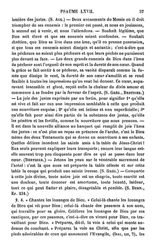 PSAUME LXVII.                               57

 lumière des justes. (S. AUG.) — Deux avènements du Messie où il doit
 triompher de ses ennemis : le premier est passé, et nous en jouissons,
 le second est à venir, et nous l'attendons. — Souhait légitime, que
Dieu soit élevé et que ses ennemis soient confondus. — Souhait
chrétien, que Dieu se lève dans une âme, qu'il en prenne possession,
et que tous ses ennemis soient dissipés et anéantis ; c'est-à-dire que
les pécheurs ne soient plus pécheurs et que leurs péchés ne paraissent
plus devant sa face. — Les deux grands ennemis de Dieu dans l'âme
du pécheur sont l'orgueil de son esprit et la dureté de son cœur. Quand
la grâce se fait sentir à ce pécheur, sa vanité disparait comme la fu-
mée que dissipe le vent, la dureté de son cœur s'amollit et se rend
flexible à toutes les impressions qu'on veut lui donner. Ce cœur, aupa-
ravant insensible et glacé, reçoit enfin la chaleur du divin amour et
commence à se fondre par la ferveur de l'esprit. (S. GRÉG., BERTIHER.)
— La joie des justes exprimée par un festin, pour signifier 1 ° qu'elle
est vive et fait sur eux une impression semblable à celle que produit
une nourriture exquise ; 2° qu'elle est intime et non superficielle; 3°
qu'elle fait pour ainsi dire partie de la substance des justes, qu'elle
les pénètre et les fortifie, comme la nourriture que nous prenons. —
Il est dans la nouvelle alliance un banquet qui remplit do joie l'âme
des justes : ce n'est plus un repas en présence de l'arche, c'est le Dieu
même des deux Testaments qui se donne en nourriture à ses enfants.
Quelles délices inondent les saints assis à la table de Jésus-Christ I
Eux seuls peuvent expliquer leurs transports; encore leur langue est-
elle souvent trop peu éloquente pour dire ce qui se passe dans leur
cœur. (BERTUIER.) — Jetons les yeux sur le vénérable sacrement de
l'autel : c'est là que nous est préparée la table céleste et sur cette
table la coupe qui produit une sainte ivresse. (S. GRÉG.) —Comparée
à cette joie divine, toute autre joie est un chagrin, toute suavité est
une douleur, toute douceur est amertume, toute beauté, laideur,
tout ce qui peut flatter et plaire, désagréable et pénible. (S. BEHN.,
Er. 234.)

  f. 4. « Chantez les louanges de Dieu. » Celui-là chante les louanges
de Dieu qui vit pour Dieu ; celui-là chante des psaumes à son nom,
qui travaille pour sa gloire. Célébrez les louanges de Dieu par ces
cantiques, par ces psaumes, c'est-à-dire en vivant pour Dieu, en t r a -
vaillant pour Dieu. « Préparez, dit-il, la voie à celui qui monte a u -
dessus du couchant. » Préparez la voie au Christ, afin que par les
pieds admirables de ceux qui annoncent l'Evangile, (ISAI, LU, 7 ) , les
 