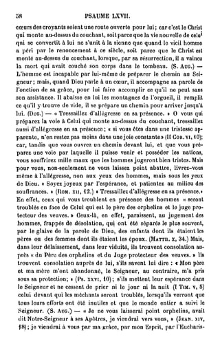 58                          PSAUME LXVII.
cœurs des croyants soient une route ouverte pour lui ; car c'est le Christ
                                                                            1
qui monte au-dessus du couchant, soit parce que la vie nouvelle de celu
qui se convertit à lui ne s'unit à la sienne que quand le vieil homme
a péri par le renoncement à ce siècle, soit parce que le Christ est
monté au-dessus du couchant, lorsque, par sa résurrection, il a vaincu
la mort qui avait couché son corps dans le tombeau. (S. AUG.) —
L'homme est incapable par lui-même de préparer le chemin au Sei-
gneur ; mais, quand Dieu parle à un cœur, il accompagne sa parole de
l'onction de sa grâce, pour lui faire accomplir ce qu'il ne peut sans
son assistance. Il abaisse en lui les montagnes de l'orgueil, il remplit
ce qu'il y trouve de vide, il se prépare un chemin pour arriver jusqu'à
lui. (DUG.) — « Tressaillez d'allégresse en sa présence. » O vous qui
préparez la voie à Celui qui monte au-dessus du couchant, tressaillez
aussi d'allégresse en sa présence ; « si vous êtes dans une tristesse ap-
parente, n'en restez pas moins dans une joie constante» (Il COR. vi, 10);
car, tandis que vous ouvrez un chemin devant lui, et que vous pré-
parez une voie par laquelle il puisse venir et posséder les nations,
vous souffrirez mille maux que les hommes jugeront bien tristes. Mais
p o u r vous, non-seulement ne vous laissez point abattre, livrez-vous
même à l'allégresse, non aux yeux des hommes, mais sous les yeux
de Dieu. « Soyez joyeux par l'espérance, et patientez au milieu des
souffrances. » (UOM. x u , 1 2 . ) « Tressaillez d'allégresse en sa présence.»
En effet, ceux qui vous troublent en présence des hommes « seront
troublés en face de Celui qui est le père des orphelins et le juge pro-
 tecteur des veuves. » Ceux-là, en effet, paraissent, au jugement des
 hommes, frappés de désolation, qui ont été séparés le plus souvent,
 p a r le glaive de la parole de Dieu, des enfants dont ils étaient les
 pères ou des femmes dont ils étaient les époux. (MATTU. X, 3 4 . ) Mais,
 dans leur délaissement, dans leur viduitô, ils trouvent consolation au-
 près « du Père des orphelins et du Juge protecteur des veuves. » Ils
 trouvent consolation auprès de lui, s'ils savent lui dire : « Mon père
 et ma mère m'ont abandonné, le Seigneur, au contraire, m'a pris
 sous sa protection; » (Ps. xxvi, 10) ; s'ils mettent leur espérance dans
 le Seigneur et ne cessent de prier ni le j o u r ni la nuit (I TIM. V, 5)
  celui devant qui les méchants seront troublés, lorsqu'ils verront quo
  tous leurs efforts ont été inutiles et que le monde entier a suivi le
  Seigneur. ( S . AUG.) — « Je ne vous laisserai point orphelins, avait
  dit Notre-Seigneur à ses Apôtres, je viendrai vers vous, » (JEAN, XIV,
  jH) ; j e viendrai à vous par ma grâce, par mon Esprit, par l'Eucharis-
 