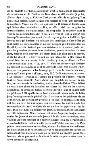 60                            PSAUME LXVII.
 de la divinité de l'Eglise catholique ; c'est le témoignage irrécusable
 de la présence et de l'action de Dieu dans sa cité sainte. (Mgr PIE,
 Entrel. Syn., t. iv, p. 458 ) — C'est par un effet de sa grâce qu'il se
 bâtit cette maison et non à cause des mérites de ceux avec lesquels il
 la construit. Voyez, en effet, ce qui suit : « Il délivre et fortifie ceux
 qui étaient dans les chaînes. » Il a, en effet, brisé par sa grâce les
 lourdes chaînes qui empêchaient les coupables de marcher dans la
 voie de ses commandements ; il les a délivrés et leur a donné une
 force qu'ils n'avaient pas avant d'avoir reçu sa grâce. « 11 délivre éga-
 lement ceux qui l'irritent en habitant des tombeaux, » c'est-à-dire qui
sont morts de toute manière et ne sont occupés que d'œuvres mortes.
En effet, ceux-là l'irritent par leur résistance à ce qui est j u s t e ; car,
pour les premiers qui sont dans les chaînes, peut-être veulent-ils mar-
cher, mais ils ne le peuvent; ils prient Dieu afin d'en avoir le moyen,
et ils lui disent : « Délivrez-moi de mes nécessités. • (Ps. xxiv.) Et
quand Dieu les a exaucés, ils lui rendent grâces, en disant : « Vous
 avez rompu mes liens. » (Ps. cxv, 7.) Mais ces pécheurs qui l'irritent
en habitant des tombeaux sont du genre de ceux que désigne l'Ecri-
ture p a r ces paroles : « La louange périt dans la bouche du mort,
parce qu'il n'est plus. » (ECCLT., XVII, 20.) De là encore cette parole :
 « Le pécheur, lorsqu'il est tombé au profond de l'abîme, méprise
tout. » (PROV. XVIII, 3.) Autre chose est, en effet, de désirer la jus-
 tice, autre chose de la combattre, autre chose de désirer d'être délivré
du mal, autre chose de défendre ses fautes au lieu de les avouer ;
 cependant, la grâce du Christ délivre et fortifie l'une et l'autre sorte
de pécheurs ? Et quelle force leur donne-t-il, sinon celle de lutter
jusqu'au sang contre le p é c h é ? Car il se trouve des pécheurs de ces
deux sortes, qui deviennent propres à ce que le sanctuaire de Dieu
soit bâti en eux : les uns après leur délivrance, les autres après leur
résurrection. (S. AUG.) — Cette vie est un lieu de captivité et un dé-
sert. Dieu doit nous en délivrer un j o u r , et nous craignons le moment
de cette délivrance. Nous voulons, dit saint Augustin, toujours accu-
 muler des jours et ne parvenir jamais à la fin de cette carrière; nous
 voulons toujours marcher et n'arriver jamais ; cela est déraisonnable
 et contradictoire. Quel sera enfin notre s o r t ? Celui que décrit le P r o -
 phète : nous mourrons en rebelles, et nous habiterons éternellement
 les lieux arides où la miséricorde divine ne répand point ses influences,
 nous aboutirons à ces tombeaux où la lumière ne pénètre point. Mal-
 heureux, de ne pas profiter du désert do cette vie pour entrer dans la
 terre promise I (BERTHIER.)
 