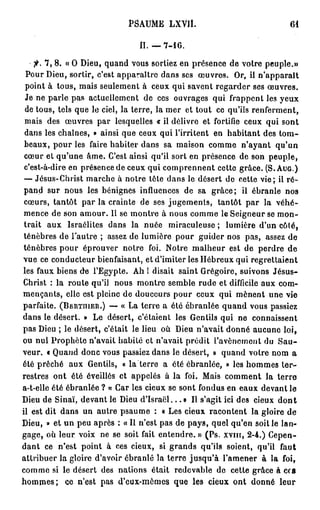 PSAUME LXVIÎ.                                    61


                                   II. — 7 - 1 6 .

    fl. 7, 8. « 0 Dieu, quand vous sortiez en présence de votre peuple.»
 Pour Dieu, sortir, c'est apparaître dans ses œuvres. Or, il n'apparaît
 point à tous, mais seulement à ceux qui savent regarder ses œuvres.
 Je ne parle pas actuellement de ces ouvrages qui frappent les yeux
 de tous, tels que le ciel, la terre, la mer et tout ce qu'ils renferment,
 mais des œuvres par lesquelles « il délivre et fortifie ceux qui sont
 dans les chaînes, » ainsi que ceux qui l'irritent en habitant des t o m -
 beaux, pour les faire habiter dans sa maison comme n'ayant qu'un
 cœur et qu'une âme. C'est ainsi qu'il sort en présence de son peuple,
 c'est-à-dire en présence de ceux qui comprennent cette grâce. (S. AUG.)
 — Jésus-Christ marche à notre tôle dans le désert de cette vie; il r é -
 pand sur nous les bénignes influences de sa grâce; il ébranle nos
 cœurs, tantôt par la crainte de ses jugements, tantôt par la véhé-
 mence de son amour. Il se montre à nous comme le Seigneur se mon-
 trait aux Israélites dans la nuée miraculeuse ; lumière d'un côté,
ténèbres de l'autre ; assez de lumière pour guider nos pas, assez de
ténèbres pour éprouver notre foi. Notre malheur est de perdre de
vue ce conducteur bienfaisant, et d'imiter les Hébreux qui regrettaient
les faux biens de l'Egypte. Ah 1 disait saint Grégoire, suivons Jésus-
Christ : la route qu'il nous montre semble rude et difficile aux com-
mençants, elle est pleine de douceurs pour ceux qui mènent une vie
parfaite. (BERTHIER.) — « La terre a été ébranlée quand vous passiez
dans le désert. » Le désert, c'étaient les Gentils qui ne connaissent
pas Dieu ; le désert, c'était le lieu où Dieu n'avait donné aucune loi,
ou nul Prophète n'avait habité et n'avait prédit l'avènement du S a u -
veur. « Quand donc vous passiez dans le désert, » quand votre nom a
été prêché aux Gentils, « la terre a été ébranlée, » les hommes ter-
restres ont été éveillés et appelés à la foi. Mais comment la terre
a-t-elle été ébranlée ? « Car les cieux se sont fondus en eaux devant le
Dieu de Sinaï, devant le Dieu d ' I s r a ë l . . . » Il s'agit ici des cieux d o n t
il est dit dans un autre psaume : a Les cieux racontent la gloire de
Dieu, » et un peu après : « Il n'est pas de pays, quel qu'en soit le lan-
gage, où leur voix ne se soit fait entendre. » (Ps. x v m , 2-4.) Cepen-
dant ce n'est point à ces cieux, si grands qu'ils soient, qu'il faut
attribuer la gloire d'avoir ébranlé la terre jusqu'à l'amener à la foi,
comme si le désert des nations était redevable de cette grâce à ces
h o m m e s ; ce n'est pas d'eux-mêmes que les cieux ont donné leur
 