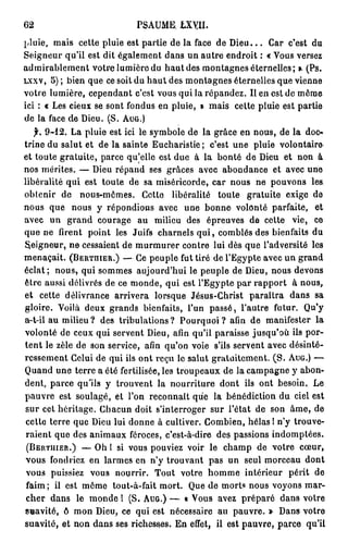 62                          PSAUME. iXYII.
pluie, mais cette pluie est partie de la face de D i e u . . . Car c'est du
Seigneur qu'il est dit également dans un autre endroit : « Vous versez
admirablement votre lumière du haut des montagnes éternelles; ». (Ps.
LXXV, 5 ) ; bien que ce soit du haut des montagnes éternelles que vienne
votre lumière, cependant c'est vous qui la répandez. Il en est de môme
ici : « Les cieux se sont fondus en pluie, » mais cette pluie est partie
de la face de Dieu. (S. AUG.)
   f. 9 - 1 2 . La pluie est ici le symbole de la grâce en nous, de la doc-*
trine du salut et de la sainte Eucharistie ; c'est une pluie volontaire'
et toute gratuite, parce qu'elle est due à la bonté de Dieu et non à
nos mérites. — Dieu répand ses grâces avec abondance et avec une
libéralité qui est toute de sa miséricorde, car nous ne pouvons les
obtenir de nous-mêmes. Cette libéralité toute gratuite exige de
nous que nous y répondions avec une bonne volonté parfaite, et
avec un grand courage au milieu des épreuves de cette vie, ce
que ne firent point les Juifs charnels q u i , comblés des bienfaits du
Seigneur, ne cessaient de m u r m u r e r contre lui dès que l'adversité les
menaçait. (BERTHIER.) — Ce peuple fut tiré de l'Egypte avec un grand
éclat; nous, qui sommes aujourd'hui le peuple de Dieu, nous devons
être aussi délivrés de ce monde, qui est l'Egypte par rapport à nous,
et cette délivrance arrivera lorsque Jésus-Christ paraîtra dans sa
gloire. Voilà deux grands bienfaits, l'un passé, l'autre futur. Qu'y
a-t-il au milieu ? des tribulations ? Pourquoi ? afin de manifester la
volonté de ceux qui servent Dieu, afin qu'il paraisse jusqu'où ils por-
tent le zèle de son service, afin qu'on voie s'ils servent avec désinté-
ressement Celui de qui ils ont reçu lo salut gratuitement. ( S . AUG.) —
Quand une terre a été fertilisée, les troupeaux de la campagne y abon-
dent, parce qu'ils y trouvent la nourriture dont ils ont besoin. Le
pauvre est soulagé, et l'on reconnaît que la bénédiction du ciel est
sur cet héritage. Chacun doit s'interroger sur l'état de son âme, de
cette terre que Dieu lui donne à cultiver. Combien, hélas I n'y trouve-
raient que des animaux féroces, c'est-à-dire des passions indomptées.
 (BERTIIIER.) — Oh I si vous pouviez voir le champ de votre cœur,
vous fondriez en larmes en n'y trouvant pas un seul morceau dont
 vous puissiez vous nourrir. Tout votre h o m m e intérieur périt de
 faim; il est môme tout-à-fait mort. Que de morts nous voyons mar-
 cher dans le monde 1 (S. AUG.) — « Vous avez préparé dans votre
suavité, ô mon Dieu, ce qui est nécessaire au pauvre. » Dans votre
suavité, et non dans ses richesses. En effet, il est pauvre, parce qu'il
 