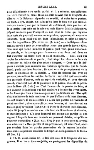 PSAUME LXV1I.                                  63
a été affaibli pour être rendu parfait, et il a reconnu son indigence
pour être comblé de biens. C'est de cette suavité, q u e le P r o p h è t e dit
ailleurs : « Le Seigneur répandra sa suavité, et notre terre portera
son fruit. » (Ps. LXXXIV, 13), afin qu'on fasse le bien non par crainte,
mais par a m o u r ; non par la terreur du châtiment, mais par l'attrait
de la justice ; car telle est la saine et vraie liberté. Mais le Seigneur a
préparé ces biens pour l'indigent et non pour le riche, qui regarde
cette sorte de pauvreté comme un opprobre ; opprobre, dit encore le
Psalmiste, pour celui qui est dans l'abondance, et objet de mépris
pour les orgueilleux. (Ps. cxxn, 4), (S. AUG.) — « Le Seigneur don-
nera sa parole à ceux qui évangélisent avec une grande force. » C'est
Dieu seul qui donne lui-même la parole qu'il veut qu'on annonce à
son peuple, et le courage pour l'annoncer avec force; nul donc ne
doit s'ingérer lui-même dans ce saint ministère. — C'est Dieu qui
inspire les ministres de sa parole ; c'est lui qui leur donne la force de
la prêcher au milieu des plus grands dangers. — Ceux que le Sei-
gneur a choisis pour annoncer ses volontés éprouvent que le Saint-
Esprit parle par leur bouche ; ils sont éclairés promptement de la
vérité et embrasés de la c h a r i t é . . . Mais ils doivent lire avec de
grandes précautions les saintes Ecritures ; car celui qui les consulte
non en esprit d'amour, mais en esprit de curiosité, et pour devenir
savant, s'enrichit non de la plénitude de la parole, mais de la pléni-
tude du livre. ( S . GRÉG.) — C'est l'amour de la parole de Dieu, et
non l'amour de la science qui doit conduire à l'étude des livres saints.
— La force que Dieu a communiquée aux prédicateurs de l'Evangile
s'est manifestée de trcis manières : 1° par l'efficacité de leurs discours,
qui ont converti le monde entier : « Ainsi mes paroles ne reviendront
point sans fruit ; elles accompliront mes desseins, et prospéreront en
tout ce que j ' a i voulu ;» (ISAI, LV, 11) ; 2° par la liberté de leurs discours,
q u i a été j u s q u ' à reprocher aux rois leur vie licencieuse et dissolue,
et leurs impiétés : « Je vous donnerai moi-même des paroles et une
sagesse à laquelle tous vos ennemis ne pourront résister, et qu'ils ne
pourront contredire; » (Luc. xxn, 15); 3° p a r la puissance et la vertu
 des miracles : « Mes paroles et ma prédication, dit saint P a u l , n'ont
 pas consisté dans les paroles persuasives de la sagesse humaine,
 mais dans les preuves sensibles de l'Esprit et de la puissance de Dieu.»
 (II COR. 4.)
    jh 13, 14. Jésus-Christ est le Roi des rois et le Seigneur des sei-»
 gneurs. Il se les a tous assujettis, en partageant les dépouilles dn
 