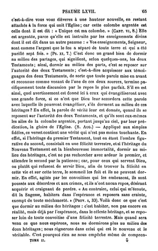 PSAUME LXVII.                               65

c'est-à-dire vous vous élèverez à une h a u t e u r nouvelle, en restant
attachés à la force qui unit l'Eglise ; car cette colombe argentée est
celle dont il est dit : « Unique est ma colombe. » (CANT. VI, 8 . ) Elle
est argentée, parce qu'elle est instruite p a r les enseîgnemnts divins
dont il est dit dans un autre psaume : « Vos enseignements, Seigneur,
sont comme l'argent que le feu a séparé de toute terre et qui a été
purifié sept fois. » (Ps. xi, 7 . ) C'est donc un grand bien de dormir
au milieu des partages, qui signifient, selon quelques-uns, les deux
Testaments; ainsi, dormir au milieu des parts, c'est se reposer sur
                                                            4
l'autorité des deux Testaments; c'est-à-dire acquiescei aux témoi-
gnages des deux Testaments, de sorte que toute parole mise en avant
et reconnue comme venant de l'une de ces deux sources, termine pa-
cifiquement toute discussion p a r le repos le plus parfait. S'il en est
ainsi, quel avertissement est donné ici à ceux qui évangcliseront avec
une grande force, si ce n'est que Dieu leur accordera cette parole
avec laquelle ils pourront ôvangéliser, s'ils dorment au milieu de ces
héritages ? En effet, la parole de vérité leur est donnée, quand ils se
reposent sur l'autorité des deux Testaments, et qu'ils sont eux-mêmes
les ailes de la colombe argentée, portant jusqu'au ciel, par leur p r é -
dication, la gloire de l'Eglise. ( S . AUG.) — Appliqué aux simples
fidèles, ce verset contient une vérité qui n'est pas moins touchante. En
effet, si l'héritage du premier Testament, tout en étant l'ombre figu-
rative du second, consistait en une félicité terrestre, et si l'héritage du
Nouveau Testament est la bienheureuse immortalité, dormir au m i -
lieu des héritages, c'est ne pas rechercher avec ardeur le premier, et
attendre le second p a r la patience; car, pour ceux qui servent Dieu,
ou plutôt qui refusent de servir Dieu, afin de trouver la félicité en
cette vie et sur cette terre, le sommeil les fuit et ils ne peuvent dor-
mir. En effet, agités par les convoitises qui les embrasent, ils sont
poussés aux désordres et aux crimes, et ils n'ont aucun repos, désirant
acquérir et craignant de perdre. « Au contraire, celui qui m'écoute,
dit la Sagesse, habitera dans l'espérance et reposera sans crainte,
exempt de toute méchanceté. » (PROV. I, 3 3 ) . Voilà donc ce que c'est
que dormir au milieu des héritages : c'est habiter, non pas encore en
réalité, mais déjà par l'espérance, dans le céleste héritage, et se repo-
ser loin de toute convoitise d'une félicité terrestre. Mais quand sera
venu ce que nous espérons, nous ne dormirons plus au milieu des
deux héritages ; nous rognerons dans celui qui est le nouveau et le
véritable. C'est pourquoi rien ne nous empêche même de compren-
          TOME il.                                              3
 