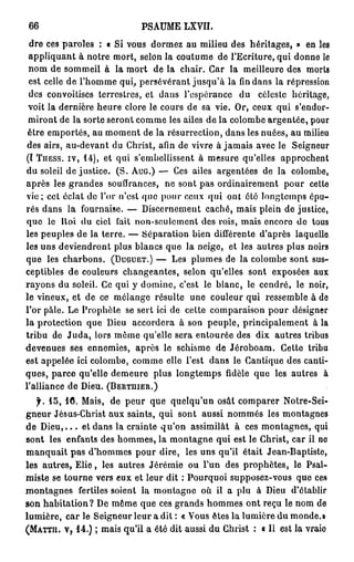 66                           P S A U M E LXVII.

 dre ces paroles : « Si vous dormez au milieu des héritages, » en les
 appliquant à notre mort, selon la coutume de l'Ecriture, qui donne le
 nom de sommeil à la mort de la chair. Car la meilleure des morts
 est celle de l'homme qui, persévérant jusqu'à la fin dans la répression
 des convoitises terrestres, et dans l'espérance du céleste héritage,
 voit la dernière heure clore le cours de sa vie. Or, ceux qui s'endor-
 miront de la sorte seront comme les ailes de la colombe argentée, pour
 être emportés, au moment de la résurrection, dans les nuées, au milieu
 des airs, au-devant du Christ, afin de vivre à jamais avec le Seigneur
(I TIIESS. iv, 1 4 ) , et qui s'embellissent à mesure qu'elles approchent
du soleil de justice. (S. AUG.) — Ces ailes argentées de la colombe,
après les grandes souffrances, ne sont pas ordinairement pour cette
vie; cet éclat do l'or n'est que pour ceux qui ont été longtemps épu-
rés dans la fournaise. — Discernement caché, mais plein de justice,
quo le Roi du ciel fait non-soulcmcnt des rois, mais encore de tous
les peuples de la terre. — Séparation bien différente d'après laquelle
les uns deviendront plus blancs que la neige, et les autres plus noirs
que les charbons. (DUGUET.) — Les plumes de la colombe sont sus-
ceptibles de couleurs changeantes, selon qu'elles sont exposées aux
rayons du soleil. Ce qui y domine, c'est le blanc, le cendré, le noir,
le vineux, et de ce mélange résulte une couleur qui ressemble à de
l'or pâle. Le Prophète se sert ici de cette comparaison pour désigner
la protection que Dieu accordera à son peuple, principalement à la
tribu de J u d a , lors môme qu'elle sera entourée des dix autres tribus
devenues ses ennemies, après le schisme de Jéroboam. Cette tribu
est appelée ici colombe, comme elle l'est dans le Cantique des canti-
ques, parce qu'elle demeure plus longtemps fidèle que les autres à
l'alliance de Dieu. (BERTHIEII.)
   f. 1 5 , 1 0 . Mais, de peur que quelqu'un osât comparer Notre-Sei-
gneur Jésus-Christ aux saints, qui sont aussi nommés les montagnes
de D i e u , . . . et dans la crainte qu'on assimilât à ces montagnes, qui
sont les enfants des hommes, la montagne qui est le Christ, car il ne
manquait pas d'hommes pour dire, les uns qu'il était Jean-Baptiste,
les autres, E l i e , les autres Jérémie ou l'un des prophètes, le Psal-
miste se tourne vers eux et leur dit : Pourquoi supposez-vous que ces
montagnes fertiles soient la montagne où il a plu à Dieu d'établir
son habitation? De même que ces grands hommes ont reçu le nom de
lumière, car le Seigneur leur a dit : « Vous êtes la lumière du monde.»
(MATTII. V, 1 4 . ) ; mais qu'il a été dit aussi du Christ : « Il est la vraio
 