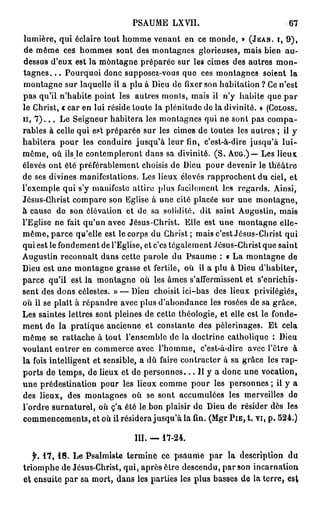 PSAUME LXVII.                                67
lumière, qui éclaire tout homme venant en ce monde, » (JEAN, I, 9 ) ,
 de même ces hommes sont des montagnes glorieuses, mais bien au-
dessus d'eux est la montagne préparéo sur les cimes des autres m o n -
tagnes. . . Pourquoi donc supposez-vous que ces montagnes soient la
montagne sur laquelle il a plu à Dieu de fixer son habitation ? Ce n'est
pas qu'il n'habite point les autres monts, mais il n'y habite que par
le Christ, « car en lui réside toute la plénitude de la divinité. » (COLOSS.
II, 7 ) . . . Le Seigneur habitera les montagnes qui ne sont pas compa-
rables à celle qui est préparée sur les cimes de toutes les autres ; il y
habitera pour les conduire jusqu'à leur fin, c'est-à-dire jusqu'à l u i -
même, où ils le contempleront dans sa divinité. ( S . AUG.) — Les lieux
élevés ont été préférablement choisis de Dieu pour devenir le théâtre
de ses divines manifestations. Les lieux élevés rapprochent du ciel, et
l'exemple qui s'y manifeste attire plus facilement les regards. Ainsi,
Jésus-Christ compare son Eglise à une cité placée sur une montagne,
à cause de son élévation et de sa solidité, dit saint Augustin, mais
l'Eglise ne fait qu'un avec Jésus-Christ. Elle est une montagne elle-
même, parce qu'elle est le corps du Christ; mais c'est Jésus-Christ qui
qui est le fondement de l'Eglise, et c'es légalement Jésus-Christ que saint
Augustin reconnaît dans cette parole du Psaume : « La montagne de
Dieu est une montagne grasse et fertile, où il a plu à Dieu d'habiter,
parce qu'il est la montagne où les âmes s'affermissent et s'enrichis-
sent des dons célestes. » — Dieu choisit ici-bas des lieux privilégiés,
où il se plaît à répandre avec plus d'abondance les rosées de sa grâce.
Les saintes lettres sont pleines de cette théologie, et elle est le fonde-
ment de la pratique ancienne et constante des pèlerinages. Et cela
même se rattache à tout l'ensemble de la doctrine catholique : Dieu
voulant entrer en commerce avec l'homme, c'est-à-dire avec l'être à
la fois intelligent et sensible, a dù faire contracter à sa grâce les rap-
ports de temps, de lieux et de p e r s o n n e s . . . Il y a donc une vocation,
une prédestination pour les lieux comme pour les personnes ; il y a
des lieux, des montagnes où se sont accumulées les merveilles de
Tordre surnaturel, où c'a été le bon plaisir de Dieu de résider dès les
commencements, et où il résidera jusqu'à la fin. (Mgr P I E , t. vi, p . 524.)

                                III. — 17-24.

   jk 1 7 , 1 8 . Le Psalmiste termine ce psaume par la description du
triomphe de Jésus-Christ, qui, après être descendu, par son incarnation
    ensuite par sa mort, dans les parties les plus basses de la terre, est
 