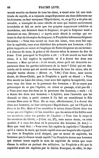 68                          P S A U M E LXVII.

monté ensuite au-dessus de tous les cieux, a mené avec lui une mul-
titude de captifs, et a répandu magnifiquement ses dons diflérents sur
les hommes, en leur envoyant l'Esprit-Saint, et, ce qu'il y a de plus ad-
mirable, a triomphé du cœur rebelle de ceux qui étaient entièrement
incrédules et fait en sorte que des peuples auparavant infidèles et
incrédules, ont demeuré dans le Seigneur, et que le Seigneur aussi a
demeuré en eux. (DUGUET.) — Après avoir décrit le cortège qui en-
toure le char de triomphe du Seigneur, le Prophète s'adresse au Seigneur
lui-même : « Vous êtes monté au h a u t des cieux, vous avez fait cap-
tive la captivité, vous avez distribué des présents aux hommes. « L ' A -
pôtre rapporte ce verset et l'explique de Notre-Seigneur en ces termes :
« A chacun de nous, la grâce a été donnée selon la mesure du don de
Jésus. C'est pourquoi le Prophète a dit : c II est monté au h a u t des
cieux, il a fait captive la captivité, et il a donné des dons aux
hommes. » Mais qu'est-ce : il est monté, sinon qu'il est descendu au-
paravant dans les parties inférieures de la terre ? Celui qui est des-
cendu est le même qui est monté au-dessus de tous les cieux, afin de
remplir toutes choses. » (EPHES. IV, 7-10.) C'est donc, sans aucun
doute, de Jésus-Christ, que le Prophète a parlé en disant : « Vous
êtes monté au h a u t des cieux, vous avez fait captive la captivité, vous
avez reçu des dons en la personne des hommes. » Et ne soyez pas
préoccupés de ce que l'Apôtre, en citant ce passage, n'ait pas dit :
« Vous avez reçu des dons en la personne des hommes, » mais : « Il
a donné des dons aux hommes. » L'Apôtre, avec l'autorité que lui
donnait ce titre, a parlé comme il l'a fait en considérant le Fils
comme Dieu avec le Père. En ce sens, effectivement, il a donné des
dons aux hommes, en leur envoyant l'Esprit-Saint, qui est l'Esprit du
Père cl du Fils. Mais si l'on considère le môme Jésus-Christ dans son
corps qui est l'Eglise ; si l'on considère que les saints et les fidèles sont
ses membres, selon ces paroles do l'Apôtre : a Vous êtes le corps et
les membres du Christ, » (I COR. xu, 27), sans aucun doute, en cette
qualité, il a reçu des dons en la personne des hommes. (S. AUG.) —
Mais que veut dire : « Vous avez fait captive la captivité » ? Serait-ce
qu'il a vaincu la mort, qui tenait captifs ceux sur lesquels elle régnait ?
ou bien le Prophète a-t-il désigné, par ce terme de captivité, les
h o m m e s que le démon tenait captifs ? Le Prophète donne aux hommes
qui étaient tenus captifs le nom de captivité de même que nous
disons la milice en parlant des militaires. Le Prophète a dit que la
captivité avait été captivée par le Ghrist. Pourquoi, en effet, la cap-
 