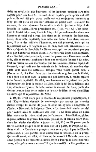 PSAUME LXVII.                                GO

 tivité ne serait-elle pas heureuse, si les hommes peuvent être faits
 captifs pour leur bien ?... Us sont donc captifs parce qu'ils ont été
pris, et ils ont été pris parce qu'ils ont été subjugués ; soumis à ce
joug qui est plein de douceur, délivrés du péché dont ils étaient les
esclaves, ils sont devenus les serviteurs de la justice, à l'égard do
laquelle ils étaient libres précédemment. (IIOM. vi, 1 8 . ) C'est pour-
quoi le Christ est en eux, tout à la fois, celui qui a donné des dons aux
hommes et celui qui a reçu des dons en Ja personne des hommes.
Aussi, dans cette captivité, dans cette servitude, à ce char, sous ce
joug, il y a des milliers d'hommes, non qui pleurent, mais qui se
réjouissent; car « le Seigneur est en eux, dans son sanctuaire. » —
Mais qu'ajoute le Prophète ? « Môme ceux qui ne croyaient pas que
Dieu pût habiter au milieu d'eux. » Ne parlerait-il pas de la captivité,
et ne dirait-il point pourquoi, avant de passer sous l'heureuse servi-
tude, elle se trouvait enchaînée dans une servitude funeste? En effet,
c'est en raison de leur incrédulité que les hommes étaient captifs de
l'ennemi, « qui agit sur les enfants de la défiance, du nombre des-
quels vous avez été autrefois, lorsque vous viviez parmi eux. »
(EPHES. il, 2 , 3 . ) C'est donc par les dons de sa grâce que le Christ,
qui a reçu des dons dans la personne des hommes, a rendu captive
cette funeste captivité. En effet, ces hommes ne croyaient pas qu'ils
habiteraient un j o u r la maison de Dieu. Mais la foi les a délivrés afin
que, devenus croyants, ils habitassent la maison de Dieu, qu'ils d e -
vinssent eux-mêmes cette maison et le char de Dieu, formé de milliers
de saints qui se réjouissent. (S. Auc,.)
   jf. 1 9 , 2 0 . C'est alors que le chantre de ces paroles prophétiques, à
qui l'Esprit-Saint donnait de contempler par avance ces grandes
choses, rempli lui-môme de joie, entonne un hymne d'allégresse et
s'écrie : « B é n i soit le Seigneur Dieu. » La terre doit s'unir au ciel
pour redire avec la multitude des élus : « Lo salut viont de notre
Dieu, assis sur le trône, ainsi que de l'Agneau... Bénédiction, gloire,
sagesse, actions de grâces, honneur, puissance, et force à notre Dieu,
dans les siècles des siècles. » (Aroc. vu, 1 0 , 1 2 . ) — Et parce que le
Christ conduit jusqu'à la fin le char dont il a parlé, le Prophète con-
tinue et dit : « Un chemin prospère nous sera préparé par le Dieu de
notre salut. » Ces paroles nous enseignent la nécessité do la grâce.
Qui serait sauvé, en effet, si Dieu ne le sauvait ? Mais de peur que
cette pensée ne se présentât à notre esprit : Pourquoi donc mourons-
nous, si la grâce nous a sauvés ? il ajoute aussitôt : « Il appartient au
 