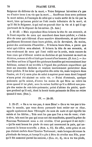 70                         PSAUME      LXVII.

 Seigneur de délivrer de la mort, » Votre Seigneur lui-même n'a pas
 eu d'autre issue à sa vie que la m o r t . . . Souffrons donc avec patience
 la mort même, h l'exemple de celui qui a voulu sortir de la vie par la
 mort, bien qu'aucun péché ne l'eût rendu tributaire de la mort, et
 qu'il fût le Seigneur, à qui nul ne pouvait ôter la vie et à qui il a p -
 p a r t e n a i t de la déposer de lui-même. ( S . AUG.)
     f. 21-23. « Mais cependant Dieu brisera la tête de ses ennemis, et
 le front superbe de ceux qui marchent dans leurs p é c h é s ; » c'est-à-
dire de ceux qui s'élèvent d'une manière désordonnée, et qui s'enor-
gueillissent fièrement dans leurs péchés, où ils devraient, du moins,
puiser des sentiments d'humilité... Il brisera leurs têtes, « parce que
celui qui s'élève sera abaissé. Il brisera la tête de ses ennemis, et
non-seulcmcnt de ceux qui l'ont raillé sur la croix, mais encore de
tous ceux qui s'élèvent contre sa doctrine et qui t o u r n e n t sa mort en
dérision, comme si clic n'était que la mort d'un homme. (S. AUG.). — Au-
tant Dieu est bon à l'égard des pécheurs humbles qui reconnaissent leur
faiblesse, a u t a n t il est terrible à l'égard des pécheurs orgueilleux qui
sont ses ennemis déclarés et veulent insolemment persévérer dans
leurs péchés. Il les brise quelquefois dès cette vie, mais toujours dans
l'autre, où il n'y aura plus de salut à espérer pour ceux dont l'orgueil
n ' a u r a point été abaissé en cette vie. — Point d'ertriemis, quelque
puissants qu'ils soient, d'entre les mains de qui Dieu ne retire les
siens quand il lui plaît, avec la même facilité qu'il a délivré son peu-
ple des mains de rois très-puissants ; point d'abîme du péché, quel-
que profond qu'il soit, dont la bonté toute puissante de Dieu ne retire
quand il veut. (DUG.).

                              IV. — .24-35.

   y. 25-27. « On a vu vos pas, ô mon Dieul » On a vu vos pas à tra-
 vers le monde, que vous devez parcourir tout entier sur ce char,
 appelé également dans l'Evangile du nom de nuée et qui signifie les
saints et les fidèles... Tels sont les pas que l'on a vus de vous; c'est-
 cà-dire, tels sont les pas qui nous ont été manifestés, quand la grâce du
Nouveau Testament nous a été révélée. G'est pourquoi il est écrit :
 « Qu'ils sont beaux les pieds de ceux qui annoncent la paix, qui an-
noncent la bonne nouvelle. » (HOM. X, 15). En effet, cette grâce et ces
pas étaient cachés dans l'Ancien Testament; mais lorsque est venue la
plénitude du temps, et lorsqu'il a plu à Dieu de révéler son Fils, pour
qu'il, fût annoncé parmi les nations, » (GAL. IV, i), on a vu vos pieds,
 