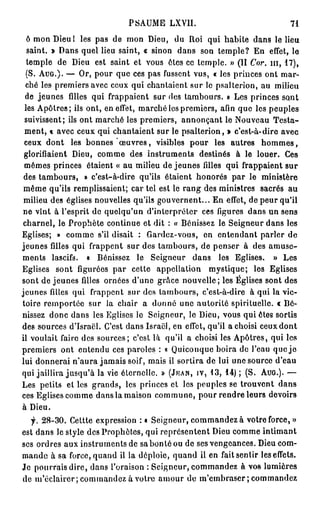 PSAUME LXVII.                               71

  ô mon Dieu I les pas de mon Dieu, du Roi qui habite dans le lieu
  saint. » Dans quel lieu saint, « sinon dans son temple? En effet, le
  temple de Dieu est saint et vous êtes ce temple. » (II Cor. m , 17),
  (S. AUG.). — Or, pour que ces pas fussent vus, « les princes ont mar-
  ché les premiers avec ceux qui chantaient sur le psalterion, au milieu
 de jeunes filles qui frappaient sur des tambours. » Les princes sont
 les Apôtres; ils ont, en effet, marché les premiers, afin que les peuples
 suivissent; ils ont marché les premiers, annonçant le Nouveau Testa-
 ment, « avec ceux qui chantaient sur le psalterion, » c'est-à-dire avec
 ceux dont les bonnes œ u v r e s , visibles pour les autres h o m m e s ,
 glorifiaient Dieu, comme des instruments destinés à le louer. Ces
 mêmes princes étaient « au milieu de jeunes filles qui frappaient sur
 des tambours, » c'est-à-dire qu'ils étaient honorés par le ministère
 même qu'ils remplissaient; car tel est le rang des ministres sacrés au
 milieu des églises nouvelles qu'ils gouvernent... En effet, de peur qu'il
 ne vînt à l'esprit de quelqu'un d'interpréter ces figures dans un sens
 charnel, le Prophète continue et dit : « Bénissez le Seigneur dans les
Eglises; » comme s'il disait : Gardez-vous, en entendant parler de
jeunes filles qui frappent sur des tambours, de penser à des amuse-
ments lascifs. « Bénissez le Seigneur dans les Eglises. » Les
Eglises sont figurées par cette appellation mystique; les Eglises
sont de jeunes filles ornées d'une grâce nouvelle; les Églises sont des
jeunes filles qui frappent sur des tambours, c'est-à-dire à qui la vic-
toire remportée sur la chair a donné une autorité spirituelle. « Bé-
nissez donc dans les Eglises le Seigneur, le Dieu, vous quiètes sortis
des sources d'Israël. C'est dans Israël, en effet, qu'il a choisi ceuxdont
il voulait faire des sources; c'est là qu'il a choisi les Apôtres, qui les
premiers ont entendu ces paroles : « Quiconque boira de l'eau que j e
lui donnerai n'aura jamais soif, mais il sortira de lui une source d'eau
qui jaillira jusqu'à la vie éternelle. » (JKAN, IV, 13, 14) ; (S. AUG.). —
Les petits et les grands, les princes et les peuples se trouvent dans
ces Eglises comme dans la maison commune, pour rendre leurs devoirs
à Dieu.
   y. 28-30. Cettte expression : « Seigneur, commandez à votre force, »
est dans le style des Prophètes, qui représentent Dieu comme intimant
ses ordres aux instruments de sa bon té ou de ses vengeances. Dieu com-
mande à sa force, quand il la déploie, quand il en fait sentir les effets.
Je pourrais dire, dans l'oraison : Seigneur, commandez à vos lumières
de m'éclairer; commandez à votre amour do m'embrascr; commandez
 