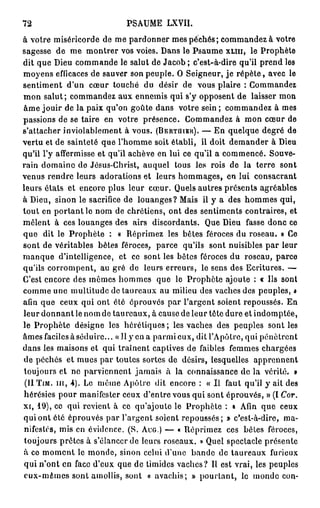 72                           PSAUME LXVII.
à votre miséricorde de me pardonner mes péchés; commandez à votre
sagesse de me montrer vos voies. Dans le Psaume XLIII, le Prophète
dit que Dieu commande le salut de Jacob ; c'est-à-dire qu'il prend les
moyens eflicaces de sauver son peuple. O Seigneur, j e r é p è t e , avec le
sentiment d'un cœur touché du désir de vous plaire : Commandez
mon salut; commandez aux ennemis qui s'y opposent de laisser mon
âme jouir de la paix qu'on goûte dans votre sein ; commandez à mes
passions de se taire en votre présence. Commandez à mon cœur de
s'attacher inviolablement à vous. (BERTUIER). — En quelque degré de
vertu et de sainteté que l'homme soit établi, il doit demander à Dieu
qu'il l'y affermisse et qu'il achève en lui ce qu'il a commencé. Souve-
rain domaine de Jésus-Christ, auquel tous les rois de la terre sont
venus rendre leurs adorations et leurs hommages, en lui consacrant
leurs états et encore plus leur cœur. Quels autres présents agréables
à Dieu, sinon le sacrifice de louanges? Mais il y a des hommes qui,
tout en portant le nom de chrétiens, ont des sentiments contraires, et
mêlent à ces louanges des airs discordants. Que Dieu fasse donc ce
que dit le Prophète : « Réprimez les bêtes féroces du roseau. » Ce
sont de véritables bêtes féroces, parce qu'ils sont nuisibles par leur
manque d'intelligence, et ce sont les bêtes féroces du roseau, parce
qu'ils corrompent, au gré de leurs erreurs, le sens des Ecritures. —
C'est encore des mêmes hommes que le Prophète ajoute : « Ils sont
comme une multitude de taureaux au milieu des vaches des peuples, »
afin que ceux qui ont été éprouves par l'argent soient repoussés. En
leur donnant le nom de taureaux, à cause de leur tête dure et indomptée,
le Prophète désigne les hérétiques; les vaches des peuples sont les
âmes faciles à séduire... « 11 y en a parmi eux, dit l'Apôtre, qui pénètrent
dans les maisons et qui traînent captives de faibles femmes chargées
de péchés et mues par toutes sortes de désirs, lesquelles apprennent
toujours et ne parviennent jamais à la connaissance de la vérité. »
 ( U T I M . n i , 4 ) . Le même Apôtre dit encore : « Il faut qu'il y ait des
hérésies pour manifester ceux d'entre vous qui sont éprouvés, » (I Cor.
xi, 19), ce qui revient à ce qu'ajoute le Prophète : « Afin que ceux
qui ont été éprouvés par l'argent soient repoussés; » c'est-à-dire, ma-
nifestés, mis en évidence. (S. AUG.) — « Réprimez ces bêtes féroces,
toujours prêtes à s'élancer de leurs roseaux. » Quel spectacle présente
à ce moment le monde, sinon celui d'une bande de taureaux furieux
qui n'ont en face d'eux que de timides vaches? Il est vrai, les peuples
eux-mêmes sont amollis, sont « avachis; » pourtant, le monde con-
 
