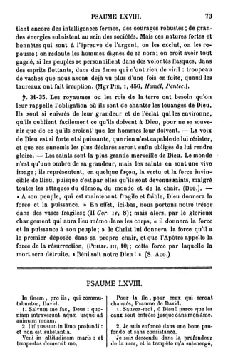 PSAUME LXYIÏI.                              73

tient encore des intelligences fermes, des courages robustes ; de gran-
des énergies subsistent au sein des sociétés. Mais ces natures fortes et
honnêtes qui sont à l'épreuve de l'argent, on les exclut, on les r e -
pousse ; on redoute les hommes dignes de ce nom ; on croit avoir tout
gagné, si les peuples se personnifient dans des volontés flasques, d a n s
des esprits flottants, dans des âmes qui n'ont rien de viril : troupeau
de vaches que nous avons déjà vu plus d'une fois en fuite, quand les
taureaux ont fait irruption. (Mgr PIE, I, 4 5 6 , Homél, Pentec).
   f. 3 1 - 3 5 . Les royaumes ou les rois de la terre ont besoin qu'on
leur rappelle l'obligation où ils sont de chanter les louanges de Dieu.
Ils sont si enivrés de leur grandeur et de l'éclat qui les environne,
qu'ils oublient facilement ce qu'ils doivent à Dieu, pour ne se souve-
nir que de ce qu'ils croient que les hommes leur doivent. — La voix
de Dieu est si forte et si puissante, que rien n'est capable de lui résister,
et que ses ennemis les plus déclarés seront enfin obligés de lui rendre
gloire. — Les saints sont la plus grande merveille de Dieu. Le monde
n'est qu'une ombre de sa grandeur, mais les saints en sont une vive
image ; ils représentent, en quelque façon, la vertu et la force invin-
cible de Dieu, puisque c'est par elles qu'ils sont devenus saints, malgré
toutes les attaques du démon, du monde et de la chair. (DUG.). —
 « A son peuple, qui est maintenant fragile et faible, Dieu donnera la
force et la puissance. » En effet, ici-bas, nous portons notre trésor
dans des vases fragiles ; (II Cor. îv, 8 ) ; mais alors, par le glorieux
changement qui aura lieu même dans les corps, « il donnera la force
et la puissance à son peuple ; » le Christ lui donnera la force qu'il a
le premier déposée dans sa propre chair, et que l'Apôtre appelle la
force de la résurrection, (PHILIP, m , 1 0 ) ; cette force par laquelle la
mort sera détruite. « Béni soit notre Dieu I » ( S . AUG.)




                             PSAUME       LXVIÎL

  In finem , pro iis, qui commu-         Pour la fin, pour ceux qui seront
tabuntur, David.                       changés, Psaumo de David.
   1. Salvum me fac, Deus : quo-         1. Sauvez-moi, ô Dieu 1 parce que les
niam intraverunt aquaï usque ad        eaux sont entrées jusque dans mon âme.
animam meam.
  2. Infixus su m in limo profundi :     2. Je suis enfoncé dans une bouo pro-
et non est substantia.                 fonde et sans consistance.
   Veni in altitudincm maris : et        Je suis descendu dans la profondoup
tempestas demersit me,                 do la mer, et la tempôto iq'a submergé.
 