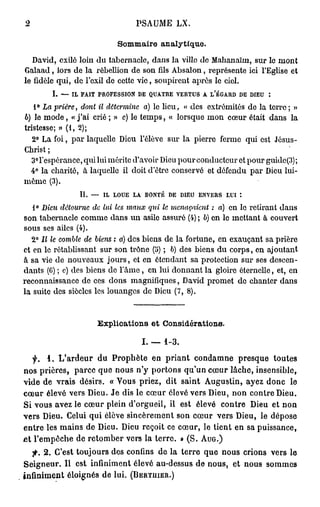 PSAUME LX.

                           Sommaire analytique.
   David, exilé loin du tabernacle, dans la villo do Malianaïm, sur le mont
Galaad, lors de la rébellion de son fils Absalon, représente ici l'Eglise et
le fidèle qui, de l'exil de cette vie, soupirent après le ciel.
        I. — IL FAIT PROFESSION DE QUATRE VERTUS A L'ÉGARD DE DIEU :
   1° La prière, dont il détermine a) le lieu, « des extrémités de la terre; »
6) le mode, « j'ai crié ; » c) le temps, « lorsque mon cœur était dans la
tristesse; » (1, 2);
   2° La foi, par laquelle Dieu l'élève sur la pierre ferme qui est Jésus-
Christ ;
   3°respérance, qui lui mérite d'avoir Dieu pour conducteur et pour guidc(3);
  4° la charité, à laquelle il doit d'être conservé et défendu par Dieu lui-
même (3).
                II. — IL LOUE LA BONTÉ DE DIEU ENVERS LUI *.
   1° Dieu détourne de lui les maux qui le menaçaient : a) en le retirant dans
son tabernacle comme dans un asile assuré (4) ; b) en le mettant à couvert
sous ses ailes (4).
   2° Il le comble de biens : a) des biens de la fortune, en exauçant sa prière
et en le rétablissant sur son trône (5) ; b) des biens du corps, en ajoutant
à sa vie de nouveaux jours, et en étendant sa protection sur ses descen-
dants (G) ; c) des biens de l'urne, en lui donnant la gloire éternelle, et, en
reconnaissance de ces dons magnifiques, David promet de chanter dans
la suite des siècles les louanges de Dieu (7, 8).


                     Explioations e t Considérations.

                                 I. — 1-3.
   f. 1. L'ardeur du Prophète en priant condamne presque toutes
nos prières, parce que nous n'y portons qu'un cœur lâche, insensible,
vide de vrais désirs. « "Vous priez, dit saint Augustin, ayez donc le
cœur élevé vers Dieu. Je dis le cœur élevé vers Dieu, non contre Dieu.
Si vous avez le cœur plein d'orgueil, il est élevé contre Dieu et non
vers Dieu. Celui qui élève sincèrement son cœur vers Dieu, le dépose
entre les mains de Dieu. Dieu reçoit ce cœur, le tient en sa puissance,
ûl l'empêche de retomber vers la terre. » (S. AUG.)
      2. C'est toujours des confins de la terre que nous crions vers le
Seigneur. Il est infiniment élevé au-dessus de nous, et nous sommes
infiniment éloignés de lui. (BERTUIER.)
 