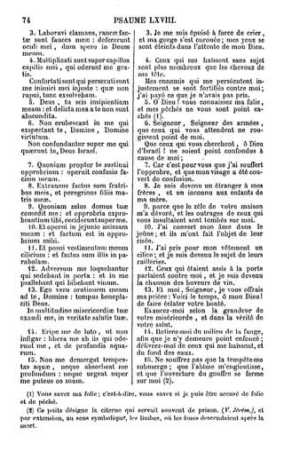 74                              PSAUME LXVIII.

   3. Laboravi cl amans, rancre fac-        3. Je me suis épuisé à force de crier ,
                                                                               r
taî sunt fauccs meic : defeccrunt        et ma gorge s'est enrouée ; mes } cux so
oculi mei, dnm spcro in Dcum             sont éteints dans l'attente de mon Dieu.
meum.
   4. Multiplicati sunt super capillos    4. Ceux qui mo haïssent sans sujet
capitis m e i , qui oderunt me gra-    sont plus nombreux que les cheveux de
tis.                                   ma tête.
   Confortati sunt qui persecuti sunt    Mes ennemis qui mo persécutent in-
me inimici mei injuste : quaî non     justement se sont fortifiés contre moi;
rapui,tunc exsolvebam.                j'ai payé ce que jo n'avais pas pris.
   5. Deus , tu scis insipientiam        5. O Dieu ! vous connaissez ma folie,
meam : et delicta mea a te non sunt   et mes péchés ne vous sont point ca-
abscondita.                           chés (1).
   6. Non erubescant in me qui           G. Seigneur , Seigneur des armées ,
exspectant t e , Domine , Domine      que ceux qui vous attendent ne rou-
virtutum.                             gissent point de moi.
  Non confundantur super me qui          Que ceux qui vous cherchent, ô Dieu
quœrunt te,Deus Israël.               d'Israël ! ne soient point confondus à
                                      cause de moi ;
   7. Quoniam propter te sustinui        7. Car c'est pour vous que j'ai souffert
opprobrium : operuit confusio fa- l'opprobre, et que mon visage a été cou-
ciem meam.                            vert do confusion.
   8. Extraneus faclus sum fratri-       8. Je suis devenu un étranger à mes
bus meis, et peregrinus fdiis ma- frères , et un inconnu aux enfants de
tris m cas.                           ma mère.
   9. Quoniam zelus domus tuœ            9. parce qne lo zèle do votro maison
comedit me : et opprobria expro- m'a dévoré, et les outrages de ceux qui
brantium tibi, ceciderunt super me. vous insultaient sont tombés sur moi.
   10. Etopcrui in jejunio animam        10. J'ai couvert mon âme dans le
meam : et factum est in oppro- jeûne ; et ils m'ont fait l'objet de leur
brium mibi.                           risée.
   1 1. Et posui vestimentum meum        11. J'ai pris pour mon vêtement un
cilicium : et factus sum illis in pa- cilice ; et je suis devenu le sujet de leurs
rabolam.                              railleries.
   12. Adversum me loquebantur           12. Ceux qui étaient assis à la porte
qui sedebant in porta : et in me parlaient contre moi, et je suis devenu
psallebant qui bibebant vinum.        la chanson des buveurs de vin.
   13. Ego vero orationem meam           13. Et moi, Seigneur, je vous offrais
ad t e , Domine : tempus benepla- ma prière : Voici le temps, ô mon Dieu !
citi Deus.                            de faire éclater votre bonté.
   lnmultitudino misericordiœ tuœ        Exaucez-moi selon la grandeur do
exaudi me, in veritate salutis tuse. votre miséricorde , et dans la vérité de
                                      voire salut.
   14. Eripc me do luto , ut non         14. Hctirez-moi du milieu de la fan go,
infigar : libéra me ab iis qui ode- afin que je n'y demeure point enfoncé ;
runt me , et de profundis aqua- délivrez-moi do ceux qui me haïssent, et
rum.                                  du fond des eaux.
   15. Non me demorgat tempes-           15. Ne souffrez pas quo la tempête me
tas aquœ , neque absorbeat me submerge; que l'abîme m'engloutisse,
profnndum : neque urgeat super et que l'ouverture du gouffre se ferme
me puteus os suum.                    sur moi (2).
    (1) Vous savez m a folie; c'est-a-dire, vous savez si je puis être accusé de folie
et d e péché.
   (2) Ce puits désigne la citerne qui servait souvent de prison. (V. Jêrém.), et
p a r extension, au sens symbolique*, l^s limbes, où les Ames descendaient après la
mort.
 