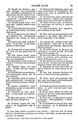 P S A U M E LXVI1I.                              75

   46. Exaudi m e , Domine , quo-           16. Exancez-moi, Seigneur, parce que
niam benigna est miscricordia            votro miséricorde est bienfaisante. Re-
tua : secundum multitudinem mi-          gardez-moi selon la multitudo de vos
scrationum tu arum respicc in mo.        miséricordes.
   17. Et no avertas laciom tuam            17. No détournez point votro faco do
a puero tuo : quoniam tribulor ,         votre serviteur ; exaucez-moi prompte-
velociter exaudi me.                     mont, parce que je suis dans la détresse.
   18. Intende anima? meœ, et li-           48. Veillez sur mon amo , et délivrez-
béra eam : propter inimicos meos         la ; sauvez-moi de cet état à causo do
eripe me.                                mes ennemis.
   49. Tu scis improperium meum,            19. Vous connaissez mon opprobre,
et confusionem meam, etreveren-          ma confusion et ma bonto.
tiam meam.
   20. In conspectu tuo sunt omnes         20. Tous ceux qui mo persécutent sont
qui tribulant me : improperium           présents à vos yeux; mon cœur a at-
expectavit cor meum, et mise-            tendu l'opprobre et la misère.
riam.
   Et sustinui qui simul contrista-         J'ai attendu que quelqu'un prit part
retur ; et non fuit : et qui conso-      à ma tristesse ; mais nul ne l'a fait;
laretur, et non inveni.                  quelqu'un qui me consolât, mais je n'ai
                                         trouvé personne.
    21. Et dederunt in escam meam           21. Ils m'ont donné du fiel pour ma
 fel : et in sili mea potaverunt me      nourriture; et, dans ma soif, ils m'ont
 aceto.                                  abreuvé de vinaigre (i).
    22. Fiat mensa coriim coram             22. Que leur table soit devant eux un
 ipsis in laqueum, et in rctribulio-     filet, la punition qu'ils méritent, une
 ncs, et in scandalum.                   pierre d'achoppement. Rom., xr, 9.
    23. Obscurentur oculi eorum ne          23. Que leurs yeux s'obscurcissent pour
 videant : et dorsum eorum sempor        no point voir , et faites quo leur dos soit
 incurva.                                toujours courbé sous votre main (2).
    24. Effunde super eos iram              24. Répandez sur eux votre colère, et
 tuam : et furor irai tuaj compre-       que la violence de votre fureur les at-
 hendat eos.                             teigne.
    25. Fiathabitatio eorum déserta :       25. Que leur demeure devienne dé-
 et in tabernaculis eorum non sit        serte , et leurs tentes sans habitants,
 qui inbabitet.
    26. Quoniam quem tu percus-          26. Parce qu'ils ont persécuté celui
 sisti, persecuti sunt : et super do- que vous avez frappé, et qu'ils ont ajouté
 lorem vulnerum meorum addide- à la douleur do mes plaies.
 runt.
   27. Appono iniquitatem super          27. Laissez-les ajouter iniquité sur ini-
iniquitatem eorum : et non intrent quité; et qu'ils n'entrent point dans
in justitiam tuam.                    votre justice.
   28. Deleantur do lihro viven-        28. Qu'ils soiont effacés du livro des
tium : et cum justis non scriban- vivants; et qu'ils no soiont point inscrits
tur.                                  au nombre des justes.
   29. Ego sum pauper et dolens:        29. Pour moi, je suis pauvre et dans
salus tua Deus suscepit me.           la douleur ; votro puissance , ô Dieu l
                                      m'a sauvé.
   30. Laudabo nomen Dei cum            30. Je célébrerai le nom do Dieu dans
cantico : et magnificabo eum in mes cantiques, je lo glorifierai par
laude :                               mes louanges.
  (4) Leur table signifie en général leurs plaisirs. — Qu'à leur tour ils soient
abreuvés d'un fiel amer, pernicieux et rebutant ; c'est-à-dire, que leur sort soit un
sort amer. (S. JÉRÔME.)
  (2) Leurs rcius, c'est-à-dire leur puissance-, leurs appuis.
 