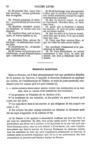 70                             P S A U M E LXVIII.

  31. Et placebit Deo super vitu-           31. Et cet hommage sera plus agréablo
lum novelluni, cornua producen-          à Dieu que le sacrifice d'un jeune veau
tem et ungulas.                          aux cornes naissantes, et à qui les ongles
                                         commencent à pousser.
  32. Videant pauperes et laîten-           32. Que les pauvres voient, et qu'ils
tur : quœrite Dcuni,etvivct anima        se réjouissent. Cherchez Dieu, et votre
vestra :                                 âme vivra ,
  33. Quoniam exaudivit paupe-              33. parce que le Seigneur a exaucé
res Dominus : et vinctos suos non        les pauvres , et qu'il n'a point méprisé
despexit.                                ses serviteurs captifs.
  34. Laudent illum cœli et terra,          34. Que les cieux et la terre le louent,
mare, et omnia reptilia in eis.          aussi bien que la mer, et ce qui se meut
                                         dans leur sein.
   35. Quoniam Deus salvam fa-              35. Parce que Dieu sauvera Sion, et
ciet Sion : et Eodificabuntur civita-    que les villes de Juda seront bâties.
tes Juda.
   Et inhabitabunt i b i , et hœredi-      Ses serviteurs l'habiteront et la pos-
tate acquirent eam.                      séderont en héritage.
   36. Et s e m e n servorum ejus pos-     36. Et leurs descendants en seront
sidebiteam ; et qui diliguntnomen        possesseurs à leur tour; et ceux qui
ejus ; habitabunt in ea.                 aiment son nom y établiront leur de-
                                         meure.



                             Sommaire analytique.

  Dans ce Psaume, où il faut nécessairement voir une prédiction détaillée
de la passion du Sauveur, à laquelle le Nouveau Testament en applique
six versets, de l'établissement de l'Eglise, et aussi du juste persécuté, con-
damné pour les crimes qu'il n'a pas commis (1),
1. — NOTRE-SEIGNEUR JÉSUS-CIIRIST EXPOSE TOUTES LES SOUFFRANCES DE SA PAS-
          SION, SOUS LA FIGURE D'UNE TEMPÊTE ET D'UN NAUFRAGE :
  1° La grandeur et l'étendue de sa douleur (1-3);
  2° La multitude de ses ennemis, et des péchés du genre humain qu'il
a pris sur lui (4-6) ;
  3° Les opprobres dont il est couvert et qui éloignent de lui jusqu'à ses
amis (7, 8) ;
  4° Ses actions les plus saintes tournées en dérision et devenant pour
lui un sujet d'opprobre et de raillerie (9-12).

  (1) Ce Psaume a été appliqué à Jésus-Christ souffrant par tous les Pères et
par tous les interprètes. En effet, bien qu'une partie puisse se rapporter aux
persécutions que David eut à endurer, il est impossible de ne pas voir qu'il con-
vient beaucoup mieux, dans un sens littéral, à Jésus-Christ; car, outre l'applica-
tion précise que font les autours du Nouveau Testament de plusieurs versets,
tous les caractères de celui qui parle s'appliquent parfaitement au Sauveur, et
certains traits ne peuvent s'appliquer qu'à lui ou à ses persécuteurs. Ces doux
propositions se prouvent par l'analyse logique du Ps.uuuo..
 