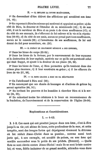 PSAUME LXVIII.                                 77

                   II. — IL IMPLORE LA DIVINE MISÉRICORDE,
  1° En demandant d'ôtrc délivré des afflictions qui accablent son âme
(14, 15);
   2° En exposant à Dieu les raisons qui motivent et appuient sa prière : c) du
côté de Dieu, la douceur et l'étendue de sa miséricorde (16); 6) de son
côté, il est le serviteur de Dieu et en proie à de vives souffrances (17) ; c)
du côté de ses ennemis, ils s'efforcent de lui enlever et la vie et la réputa-
tion (18-19) ; d) du côté de ses amis, aucun ne prend part à ses souffrances,
aucun ne le console (29) ; e) l'amertume de ses souffrances, ils lui ont
donné du fiel pour nourriture, etc. (21).
            III. — IL PRÉDIT LE CHATIMENT RÉSERVÉ A SES ENNEMIS,
   1° Dans les biens du corps (22-24) ;
   2° Dans les biens de la fortune, par le renversement de leur royaume
et la destruction de leur capitale, motivés sur ce qu'ils ont persécuté celui
qui était frappé, et ajouté à la douleur de ses plaies (25, 26).
   3° Dans les biens de l'âme, a) Dieu permettra qu'ils tombent dans des
crimes plus énormes ; b) il leur soustraira sa grâce ; c) il les effacera du
livre de vie (27, 28).
                IV. — IL REND GRACES A DIEU DE SA DÉLIVRANCE
   1° En l'attribuant à Dieu seul (29) ;
  2° En annonçant que ses chants de louanges et d'actions de grâces l u |
seront agréables (30, 31) ;
  3° En invitant les pauvres et les humbles à chercher Dieu et à le ser-
vir (32, 33) ;
  4° En exhortant toutes les créatures à le louer en reconnaissance do
la fondation, de l'accroissement et de la conservation de l'Eglise (34-36).



                     Explications et Considérations.

                                 I.-1-13.

    f. 1 - 2 . Ces eaux qui ont pénétré jusque dans son â m e , c'est-à-dire
jusqu'à sa vie; cet abîme de boue, cette profondeur de la mer, et cette
tempête, sont des images fortes qui dépeignent vivement la détresse
où fut réduit Jésus-Christ dans sa p a s s i o n , comme aussi t o u t
juste q u i , à son exemple, est accablé de peines, ou une âme qui
 semble succomber sous le poids de ses péchés. (DUGUET). — Quels
 flots se sont élevés contre Jésus-Christ 1 mais ils se sont brisés contre
lui; et vous, fidèle imitateur de ce grand modèle, attendez-vous d a n s
 