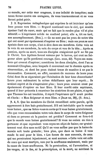 78                         PSAUME LXVIII.
 ce monde, sur cette mer orageuse, à une infinité de tempêtes; mais
 tenez ferme contre ces ouragans, ils vous tourmenteront et ne vous
 feront point périr.
   y. 3. Expression métaphorique qui exprime le cri intérieur qu'une
 âme pousse vers Dieu. — Regard continuel vers le ciel, qui semble
 épuiser l'œil du cœur, mais qui ne fait que le rendre plus vif et plus
attentif.— L'espérance solide ne confond point; elle a, tôt ou tard,
son accomplissement. (DUG.). — Ce ne sont pas les yeux de notre tête
qui ont cessé par épuisement d'espérer en Dieu ; mais ses yeux se sont
épuisés dans son corps, c'est-à-dire dans ses membres. Cette voix est
la voix de ses membres, la voix du corps et non de la tête... Après sa
passion, après sa mort, tous ses disciples craignirent qu'il ne fût pas
le Christ. Les Apôtres furent vaincus par le larron, qui crut au Sei-
gneur alors qu'ils perdirent courage. (Luc. xxnr, 42). Voyez ses mem-
bres qui cessent d'espérer; considérez les deux disciples, dont l'un se
nommait Cléophas, avec lesquels il conversait sur le chemin après sa
résurrection, et dont les yeux étaient tenus de manière à ne pas le
reconnaître. Comment, en effet, auraient-ils reconnu de leurs yeux
Celui dont ils se séparaient par l'hésitation de leur âme chancelante?
Leurs yeux subissaient la même défaillance que leur esprit... Ils
avaient espéré et ils n'espéraient plus ; leurs yeux avaient cessé par
épuisement d'espérer en leur Dieu. Il leur rendit cette espérance,
quand il leur présenta à examiner les cicatrices de ses plaies, et après
que Thomas les eut touchées, il reprit l'espérance qu'il avait perdue
et s'écria : « Mon Seigneur et mon Dieu. » (JEAN xx, 28), (S. AUG.).
   f. 4, 5. Que les membres du Christ recueillent cette parole, qu'ils
apprennent à être haïs gratuitement. S'il est inévitable que le monde
vous haïsse, que n£ faites-vous en sorte qu'il vous haïsse gratuitement,
afin que vous reconnaissiez votre voix dans le corps de votre Seigneur
et dans ce psaume où la passion est prédite? Gomment se fcra-t-il
que le monde vous haïsse gratuitement? Si vous ne nuisez èn rien à
personne et que cependant vous soyez un objet de h a i n e ; car gratui-
tement veut dire sans motif. Qu'il ne vous suffise pas que la haine du
monde soit toute gratuite ; bien plus, que dans sa haine il vous
rende le mal pour le bien. « Les forces de mes ennemis, de ceux
qui me persécutent injustement, se sont accrues. » Cette voix est celle
de ceux qui sont martyrs, non p a r la souffrance seulement, mais par
la cause de leurs souffrances. Ni la persécution, ni l'arrestation, ni
les verges, ni le feu, ni la proscription, ni la mort, ne méritent la
 